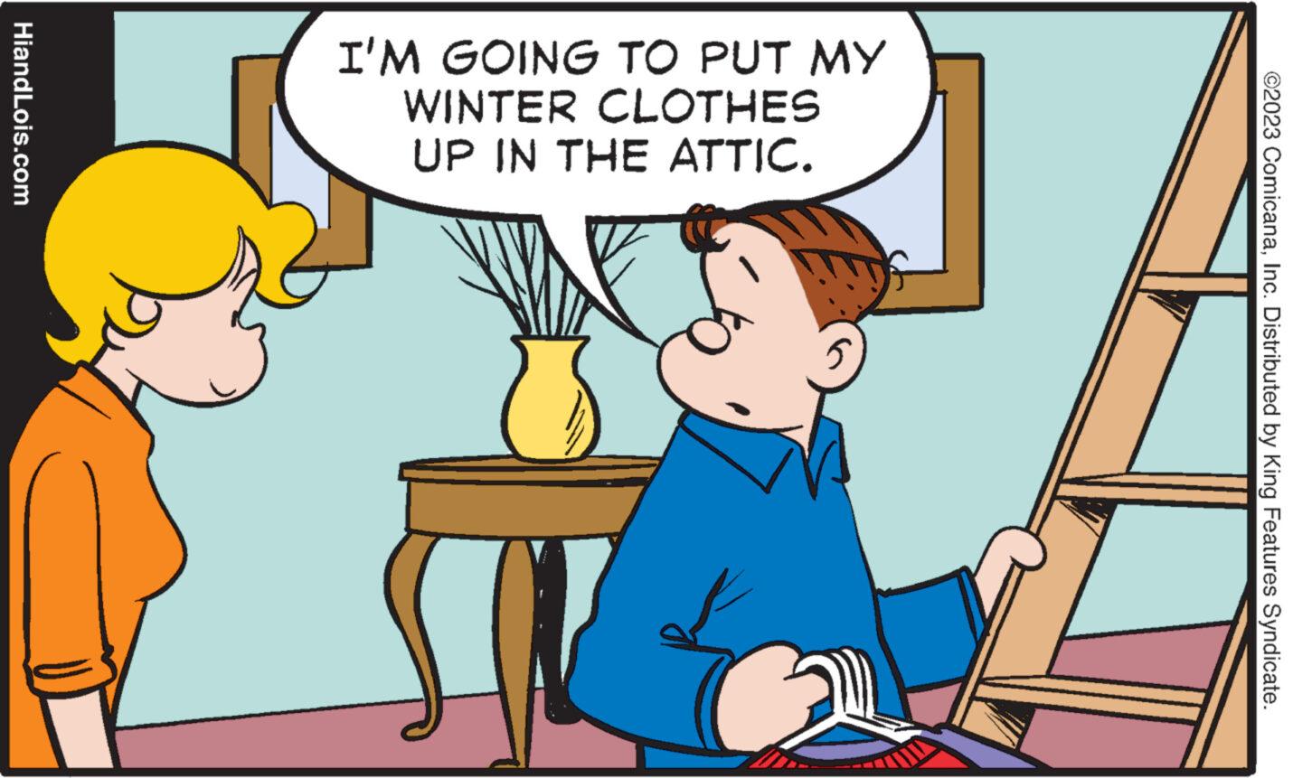 Pleased OCR: HiandLois.com I'M GOING TO PUT MY WINTER CLOTHES UP IN THE ATTIC. G ©2023 ComicanaInc. Distributed by King Features Syndicate. HiandLois.com I'M GOING TO PUT MY WINTER CLOTHES UP IN THE ATTIC . G © 2023 ComicanaInc. Distributed by King Features Syndicate .