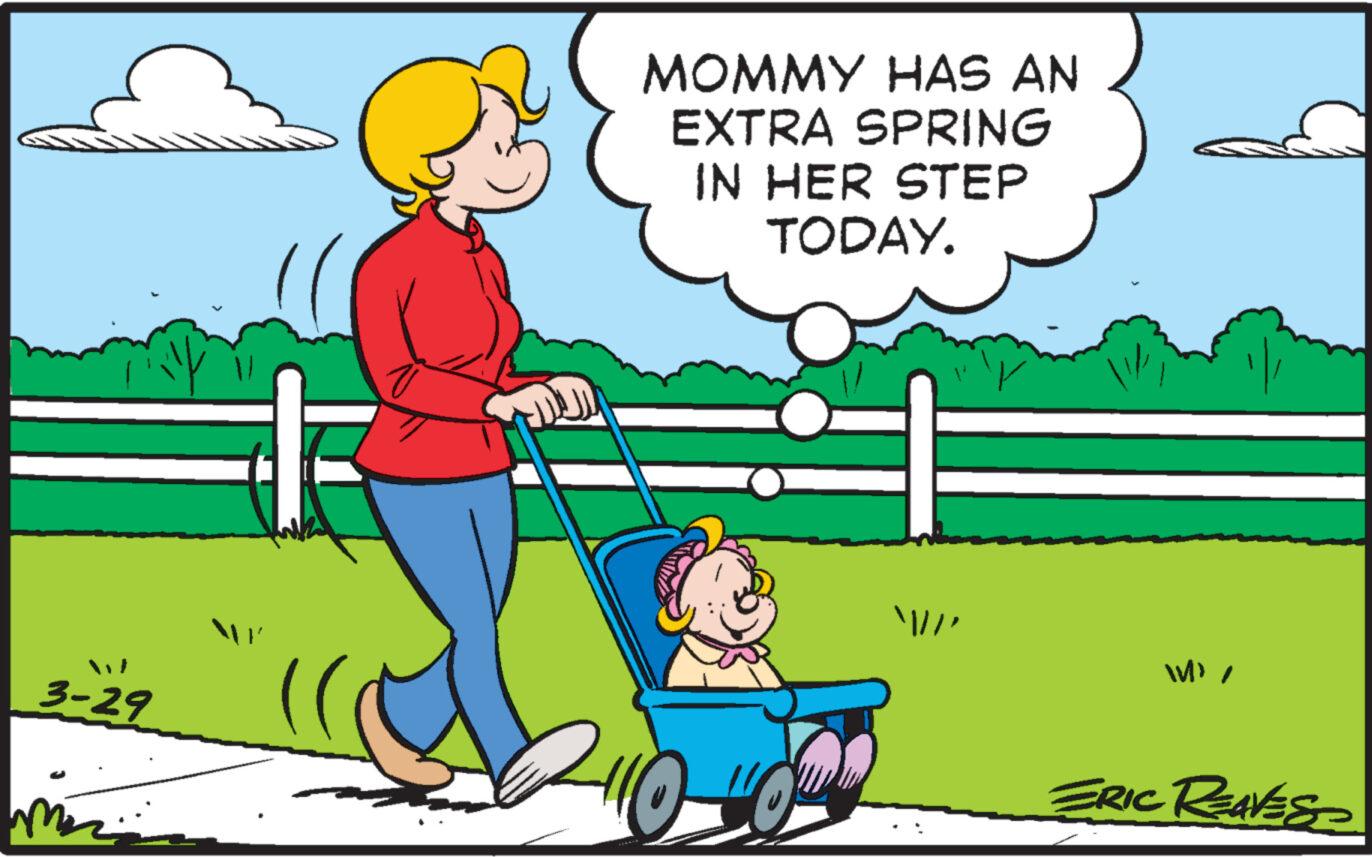 Grass OCR: 3-29 MOMMY HAS AN EXTRA SPRING IN HER STEP TODAY. 2110 //' W' / ERIC REAVES 3-29 MOMMY HAS AN EXTRA SPRING IN HER STEP TODAY . 2110 // ' W ' / ERIC REAVES