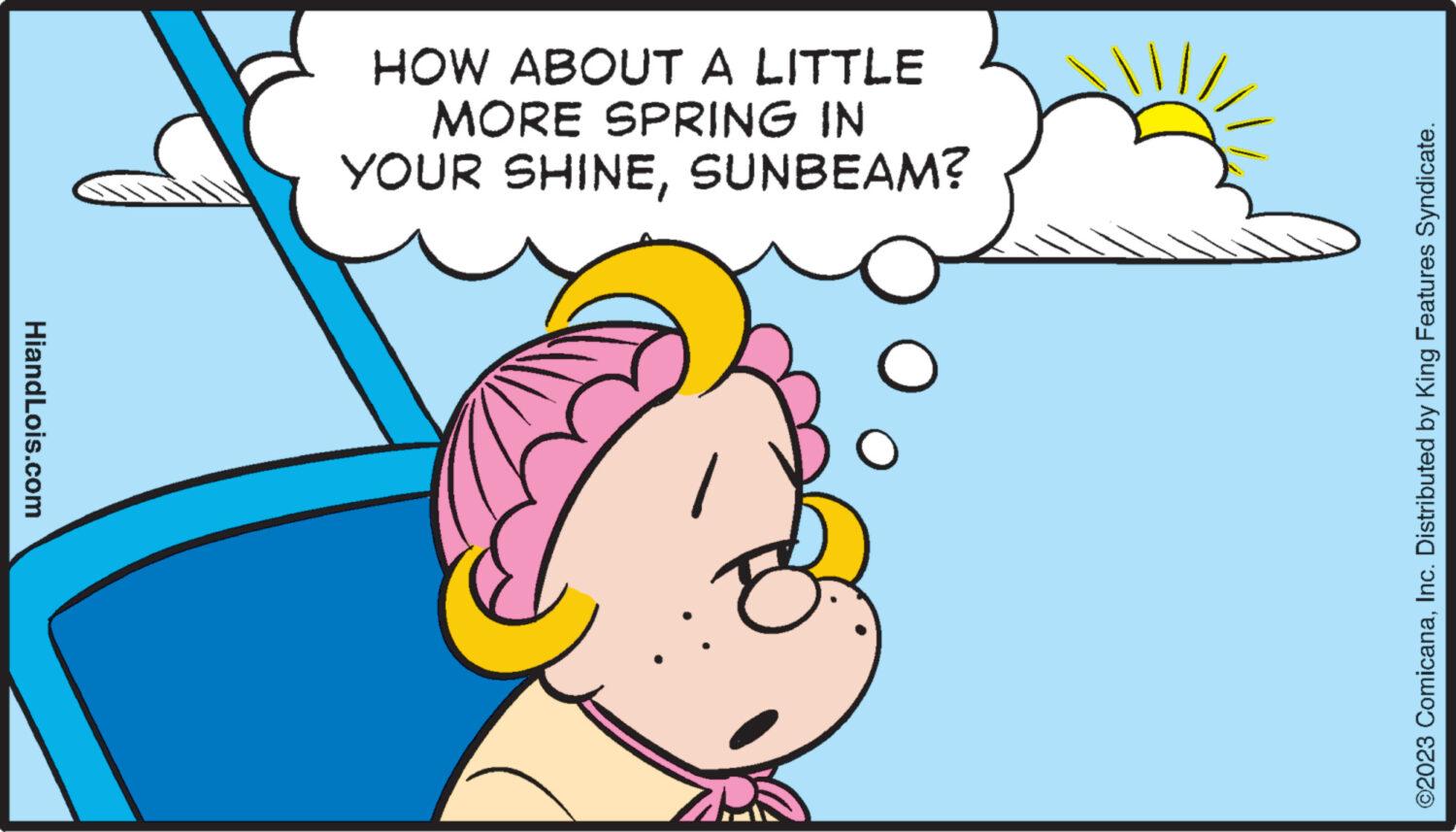 Line OCR: HiandLois.com HOW ABOUT A LITTLE MORE SPRING IN YOUR SHINESUNBEAM? O ©2023 ComicanaInc. Distributed by King Features Syndicate. HiandLois.com HOW ABOUT A LITTLE MORE SPRING IN YOUR SHINESUNBEAM ? O © 2023 ComicanaInc. Distributed by King Features Syndicate .