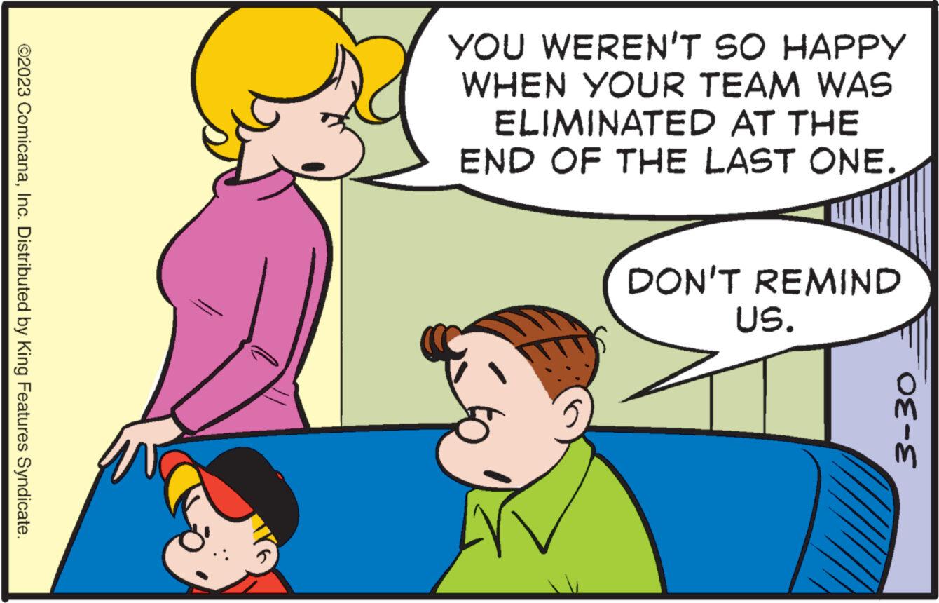 Gesture OCR: ?2023 ComicanaInc. Distributed by King Features Syndicate. YOU WEREN'T SO HAPPY WHEN YOUR TEAM WAS ELIMINATED AT THE END OF THE LAST ONE. DON'T REMIND US. 3-30 ?2023 ComicanaInc. Distributed by King Features Syndicate . YOU WEREN'T SO HAPPY WHEN YOUR TEAM WAS ELIMINATED AT THE END OF THE LAST ONE . DON'T REMIND US . 3-30