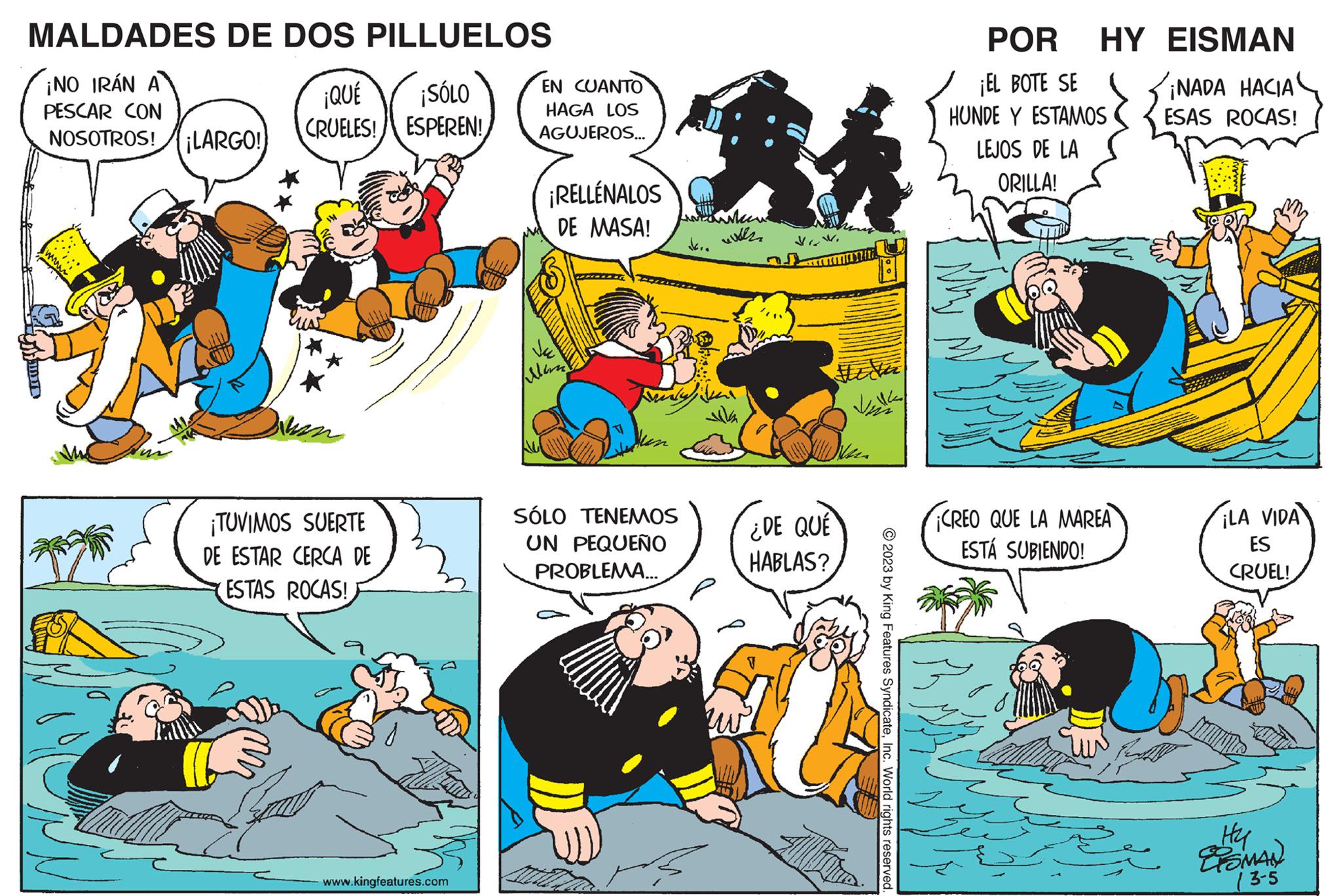 Yellow OCR: MALDADES DE DOS PILLUELOS ¡NO IRÁN A PESCAR CON NOSOTROS! ¡LARGO! ¡QUÉ ¡SÓLO CRUELES! ESPEREN! an ¡TUVIMOS SUERTE DE ESTAR CERCA DE ESTAS ROCAS! www.kingfeatures.com EN CUANTO HAGA LOS AGUJEROS... ¡RELLÉNALOS DE MASA! SÓLO TENEMOS UN PEQUEÑO PROBLEMA... M with zw ¿DE QUÉ HABLAS? T ??. © 2023 by King Features SyndicateInc. World rights reserved. POR HY EISMAN ¡EL BOTE SE HUNDE Y ESTAMOS LEJOS DE LA ORILLA! CREO QUE LA MAREA ESTÁ SUBIENDO! ¡NADA HACIA ESAS ROCAS! ¡LA VIDA ES CRUEL! Hy ESMAN (3-5 MALDADES DE DOS PILLUELOS ¡ NO IRÁN A PESCAR CON NOSOTROS ! ¡ LARGO ! ¡ QUÉ ¡ SÓLO CRUELES ! ESPEREN ! an ¡ TUVIMOS SUERTE DE ESTAR CERCA DE ESTAS ROCAS ! www.kingfeatures.com EN CUANTO HAGA LOS AGUJEROS ... ¡ RELLÉNALOS DE MASA ! SÓLO TENEMOS UN PEQUEÑO PROBLEMA ... M with zw ¿ DE QUÉ HABLAS ? T ?? . © 2023 by King Features SyndicateInc. World rights reserved . POR HY EISMAN ¡ EL BOTE SE HUNDE Y ESTAMOS LEJOS DE LA ORILLA ! CREO QUE LA MAREA ESTÁ SUBIENDO ! ¡ NADA HACIA ESAS ROCAS ! ¡ LA VIDA ES CRUEL ! Hy ESMAN ( 3-5