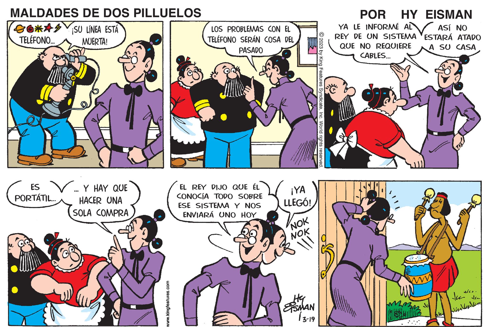 Organism OCR: MALDADES DE DOS PILLUELOS 6*44 SU LÍNEA ESTÁ TELÉFONO... MUERTA! ES PORTÁTIL... Y HAY QUE HACER UNA SOLA COMPRA www.kingfeatures.com LOS PROBLEMAS CON EL TELÉFONO SERÁN COSA DEL PASADO EL REY DIJO QUE ÉL CONOCÍA TODO SOBRE ESE SISTEMA Y NOS ENVIARÁ UNO HOY ¡YA LLEGÓ! NOK NOK ll Sty Hy SMAN (3-19 2023 by King Features SyndicateInc. World rights reserved. POR HY EISMAN YA LE INFORMÉ AL REY DE UN SISTEMA QUE NO REQUIERE CABLES... ASÍ NO ESTARÁ ATADO A SU CASA ales. tai dra indvandling MALDADES DE DOS PILLUELOS 6 * 44 SU LÍNEA ESTÁ TELÉFONO ... MUERTA ! ES PORTÁTIL ... Y HAY QUE HACER UNA SOLA COMPRA www.kingfeatures.com LOS PROBLEMAS CON EL TELÉFONO SERÁN COSA DEL PASADO EL REY DIJO QUE ÉL CONOCÍA TODO SOBRE ESE SISTEMA Y NOS ENVIARÁ UNO HOY ¡ YA LLEGÓ ! NOK NOK ll Sty Hy SMAN ( 3-19 2023 by King Features SyndicateInc. World rights reserved . POR HY EISMAN YA LE INFORMÉ AL REY DE UN SISTEMA QUE NO REQUIERE CABLES ... ASÍ NO ESTARÁ ATADO A SU CASA ales . tai dra indvandling