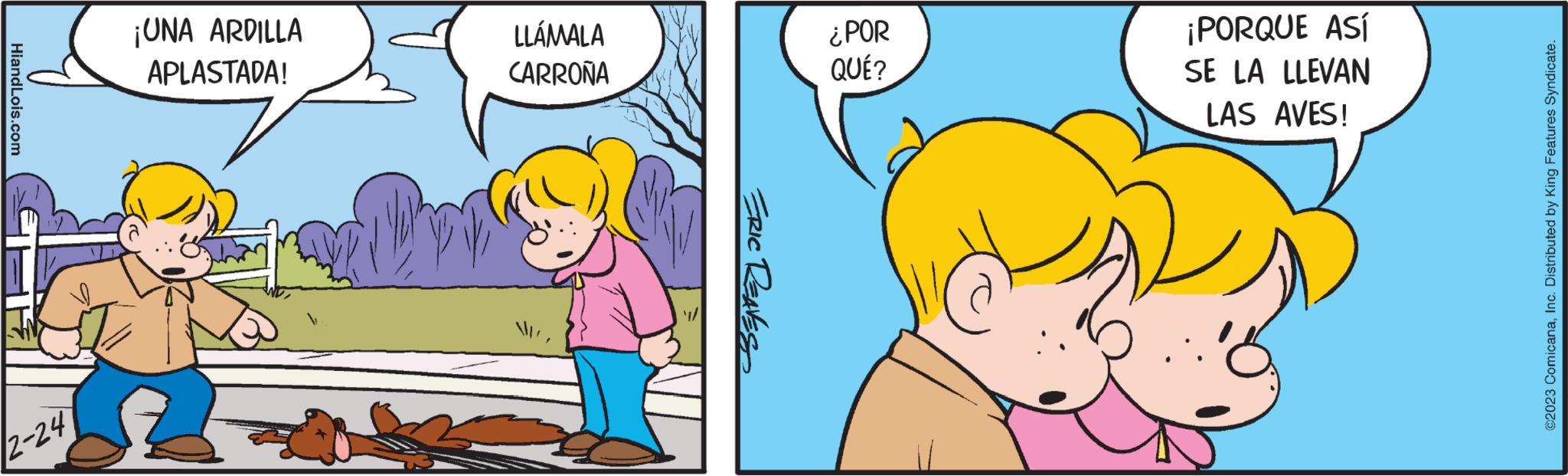 Happy OCR: HiandLois.com 2-24 ¡UNA ARDILLA APLASTADA! LLÁMALA CARROÑA ERIC REAVES ¿POR QUÉ? ¡PORQUE ASÍ SE LA LLEVAN LAS AVES! ©2023 ComicanaInc. Distributed by King Features Syndicate. HiandLois.com 2-24 ¡ UNA ARDILLA APLASTADA ! LLÁMALA CARROÑA ERIC REAVES ¿ POR QUÉ ? ¡ PORQUE ASÍ SE LA LLEVAN LAS AVES ! © 2023 ComicanaInc. Distributed by King Features Syndicate .