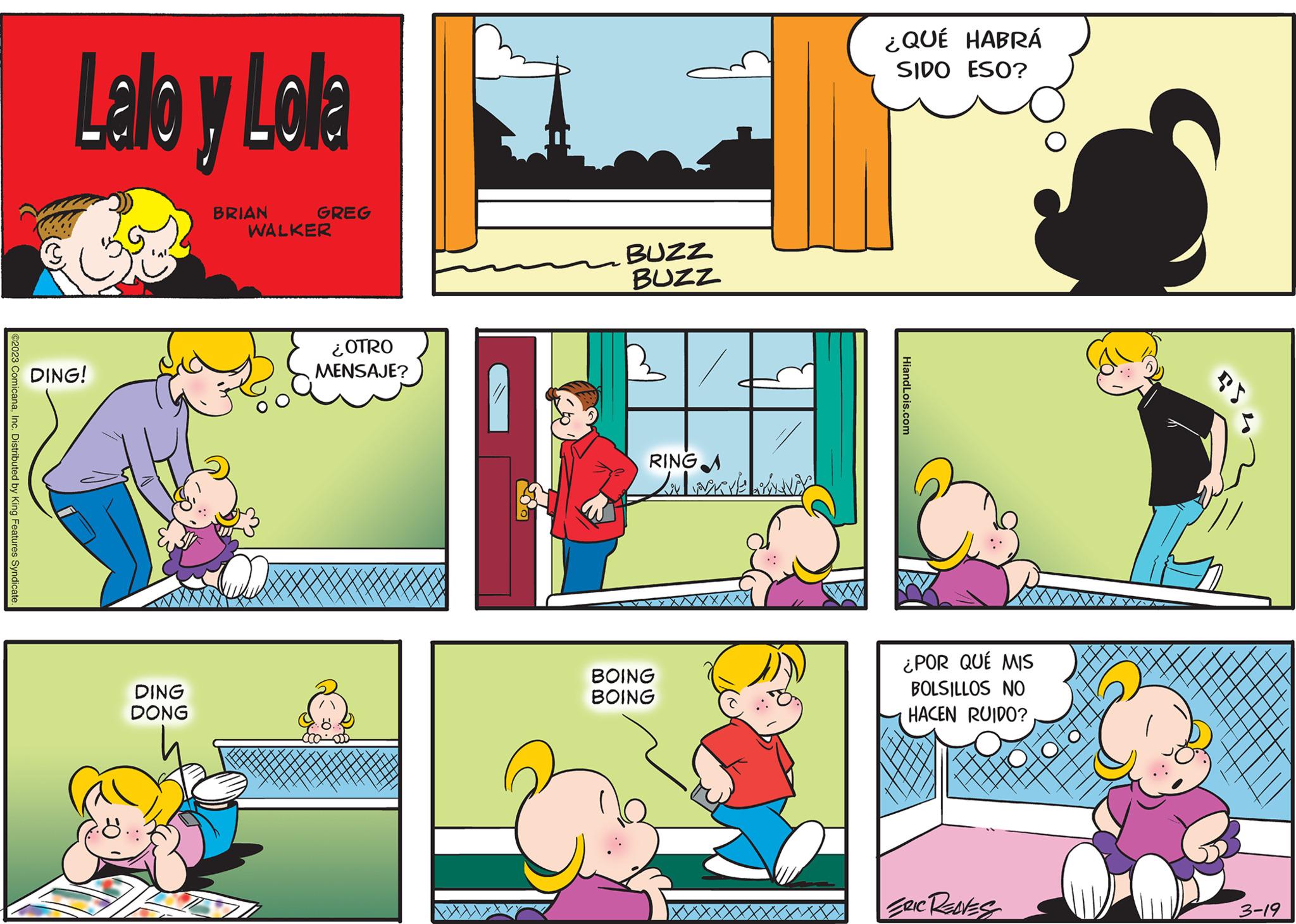 Line OCR: ©2023 ComicanaInc. Distributed by King Features Syndicate. Lalo y Lola DING! DING DONG BRIAN GREG WALKER ¿OTRO MENSAJE? BUZZ BUZZ B RINGA Lov wave SHENDY BOING BOING ¿QUÉ HABRÁ SIDO ESO? HiandLois.com ¿POR QUÉ MIS BOLSILLOS NO HACEN RUIDO? ERIC REDES PS 3-19 © 2023 ComicanaInc. Distributed by King Features Syndicate . Lalo y Lola DING ! DING DONG BRIAN GREG WALKER ¿ OTRO MENSAJE ? BUZZ BUZZ B RINGA Lov wave SHENDY BOING BOING ¿ QUÉ HABRÁ SIDO ESO ? HiandLois.com ¿ POR QUÉ MIS BOLSILLOS NO HACEN RUIDO ? ERIC REDES PS 3-19