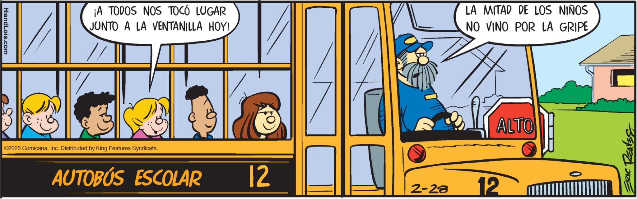 Vehicle OCR: HiandLois.com ¡A TODOS NOS TOCÓ LUGAR JUNTO A LA VENTANILLA HOY! ©2023 ComicanaInc. Distributed by King Features Syndicate. AUTOBÚS ESCOLAR 12 2-28 LA MITAD DE LOS NIÑOS NO VINO POR LA GRIPE ALTO 12 0 ERIC REAVES HiandLois.com ¡ A TODOS NOS TOCÓ LUGAR JUNTO A LA VENTANILLA HOY ! © 2023 ComicanaInc. Distributed by King Features Syndicate . AUTOBÚS ESCOLAR 12 2-28 LA MITAD DE LOS NIÑOS NO VINO POR LA GRIPE ALTO 12 0 ERIC REAVES