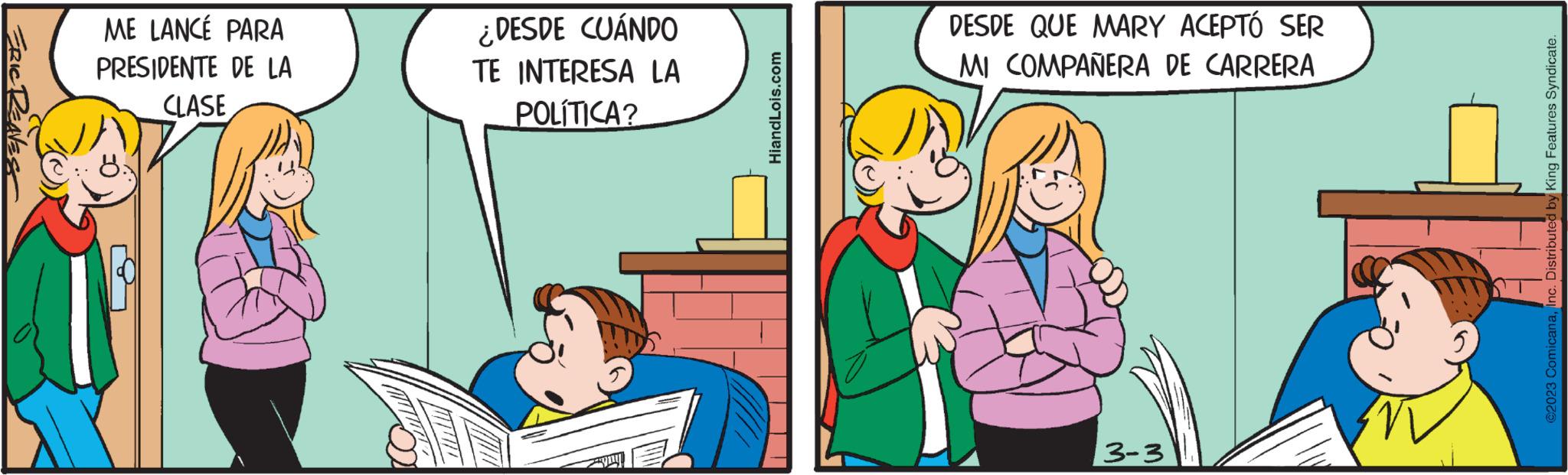 Adaptation OCR: ERIC RENEST ME LANCÉ PARA PRESIDENTE DE LA CLASE ¿DESDE CUÁNDO TE INTERESA LA POLÍTICA? HiandLois.com DESDE QUE MARY ACEPTÓ SER MI COMPAÑERA DE CARRERA 3-3 ©2023 ComicanaInc. Distributed by King Features Syndicate. ERIC RENEST ME LANCÉ PARA PRESIDENTE DE LA CLASE ¿ DESDE CUÁNDO TE INTERESA LA POLÍTICA ? HiandLois.com DESDE QUE MARY ACEPTÓ SER MI COMPAÑERA DE CARRERA 3-3 © 2023 ComicanaInc. Distributed by King Features Syndicate .