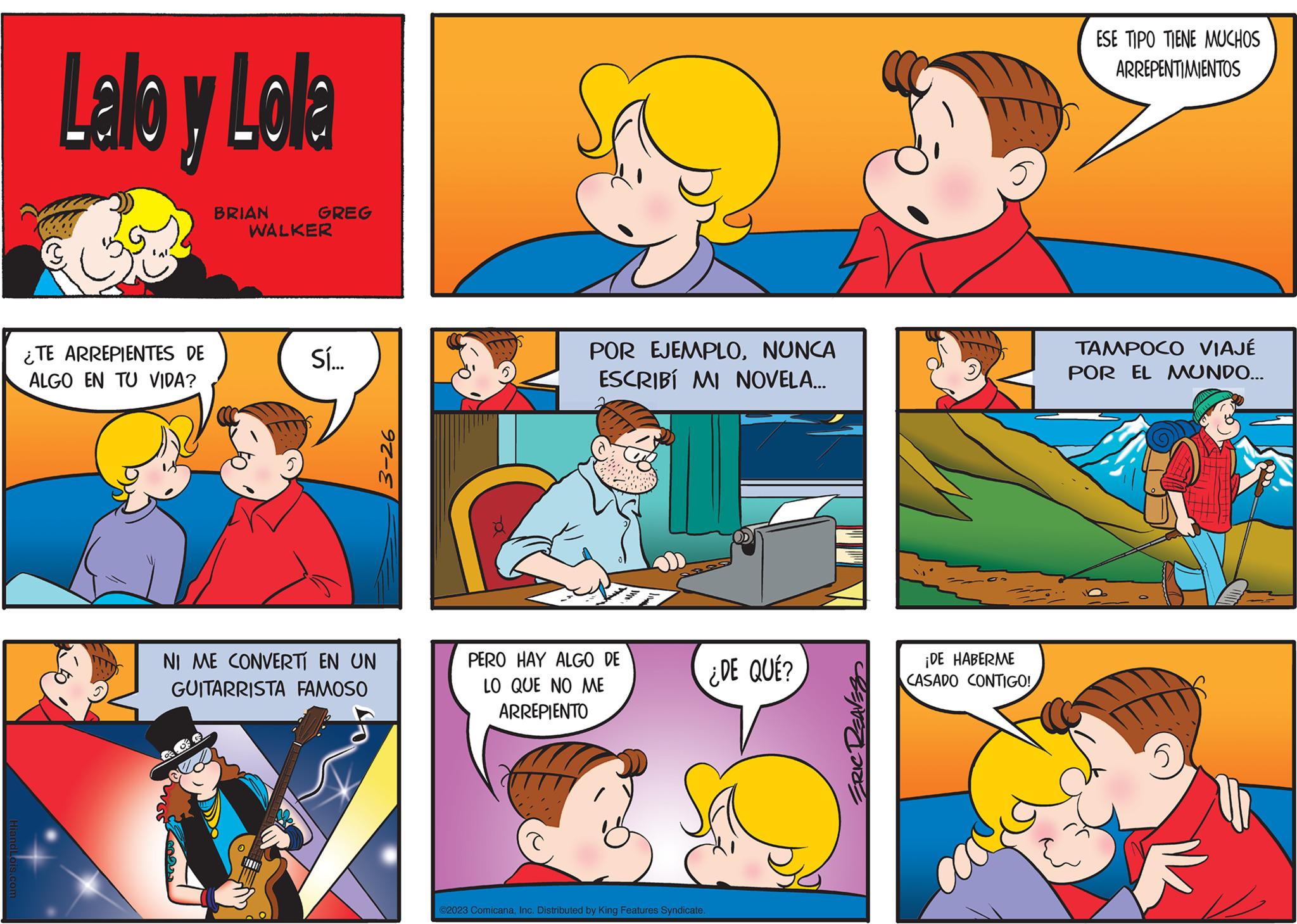 Art OCR: Lalo y Lolla ¿TE ARREPIENTES DE ALGO EN TU VIDA? BRIAN GREG WALKER Sí... NI ME CONVERTÍ EN UN GUITARRISTA FAMOSO 3-26 POR EJEMPLONUNCA ESCRIBI MI NOVELA... PERO HAY ALGO DE LO QUE NO ME ARREPIENTO ©2023 ComicanaInc. Distributed by King Features Syndicate. ¿DE QUÉ? ERIC 3 ¡DE HABERME CASADO CONTIGO! ESE TIPO TIENE MUCHOS ARREPENTIMIENTOS TAMPOCO VIAJÉ POR EL MUNDO... 5 Lalo y Lolla ¿ TE ARREPIENTES DE ALGO EN TU VIDA ? BRIAN GREG WALKER Sí ... NI ME CONVERTÍ EN UN GUITARRISTA FAMOSO 3-26 POR EJEMPLONUNCA ESCRIBI MI NOVELA ... PERO HAY ALGO DE LO QUE NO ME ARREPIENTO © 2023 ComicanaInc. Distributed by King Features Syndicate . ¿ DE QUÉ ? ERIC 3 ¡ DE HABERME CASADO CONTIGO ! ESE TIPO TIENE MUCHOS ARREPENTIMIENTOS TAMPOCO VIAJÉ POR EL MUNDO ... 5
