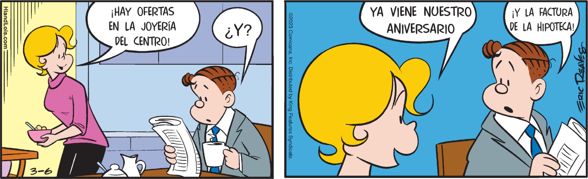 Art OCR: HiandLois.com 3-6 ¡HAY OFERTAS EN LA JOYERÍA DEL CENTRO! ¿Y? ?2023 ComicanaInc. Distributed by King Features Syndicate YA VIENE NUESTRO ANIVERSARIO ¡Y LA FACTURA DE LA HIPOTECA! ERIC REAVES HiandLois.com 3-6 ¡ HAY OFERTAS EN LA JOYERÍA DEL CENTRO ! ¿ Y ? ?2023 ComicanaInc. Distributed by King Features Syndicate YA VIENE NUESTRO ANIVERSARIO ¡ Y LA FACTURA DE LA HIPOTECA ! ERIC REAVES