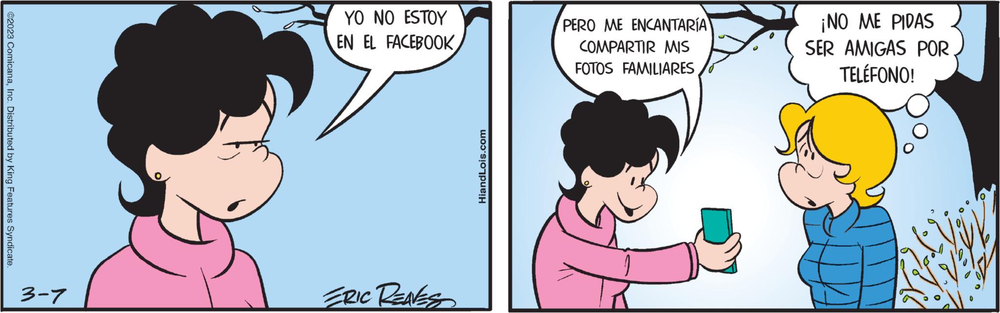 Conversation OCR: ?2023 ComicanaInc. Distributed by King Features Syndicate. 3-7 YO NO ESTOY EN EL FACEBOOK ERIC REAVES HiandLois.com PERO ME ENCANTARÍA COMPARTIR MIS FOTOS FAMILIARES ¡NO ME PIDAS SER AMIGAS POR TELÉFONO! ?2023 ComicanaInc. Distributed by King Features Syndicate . 3-7 YO NO ESTOY EN EL FACEBOOK ERIC REAVES HiandLois.com PERO ME ENCANTARÍA COMPARTIR MIS FOTOS FAMILIARES ¡ NO ME PIDAS SER AMIGAS POR TELÉFONO !