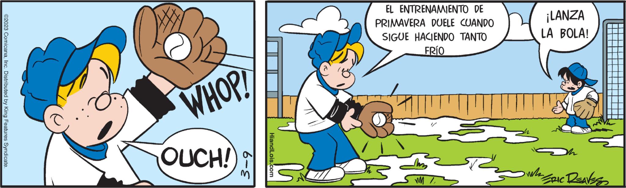 Illustration OCR: ©2023 ComicanaInc. Distributed by King Features Syndicate. WHOP! OUCH! 6- HiandLois.com EL ENTRENAMIENTO DE PRIMAVERA DUELE CUANDO SIGUE HACIENDO TANTO FRÍO WM ¡LANZA LA BOLA! zg Ris zm. ERIC DEAVES © 2023 ComicanaInc. Distributed by King Features Syndicate . WHOP ! OUCH ! 6 HiandLois.com EL ENTRENAMIENTO DE PRIMAVERA DUELE CUANDO SIGUE HACIENDO TANTO FRÍO WM ¡ LANZA LA BOLA ! zg Ris zm . ERIC DEAVES