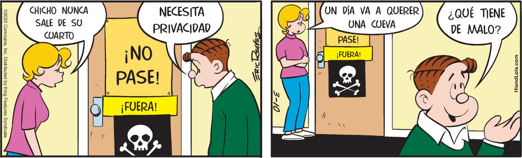 Parallel OCR: ©2023 ComicanaInc. Distributed by King Features Syndicate CHICHO NUNCA SALE DE SU CUARTO NECESITA PRIVACIDAD ¡NO PASE! ¡FUERA! ERIC REAVES 3-10 UN DÍA VA A QUERER UNA CUEVA PASE! ¡FUERA! ¿QUÉ TIENE DE MALO? HiandLois.com 34 © 2023 ComicanaInc. Distributed by King Features Syndicate CHICHO NUNCA SALE DE SU CUARTO NECESITA PRIVACIDAD ¡ NO PASE ! ¡ FUERA ! ERIC REAVES 3-10 UN DÍA VA A QUERER UNA CUEVA PASE ! ¡ FUERA ! ¿ QUÉ TIENE DE MALO ? HiandLois.com 34