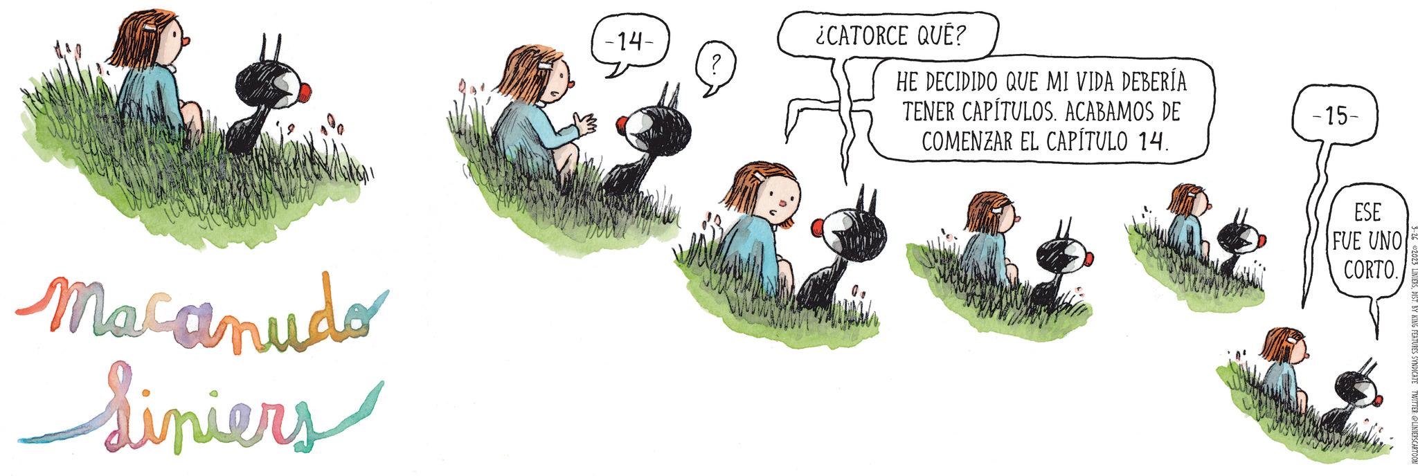 Illustration OCR: Macanudo Liniers -14- ¿CATORCE QUÉ? HE DECIDIDO QUE MI VIDA DEBERÍA TENER CAPÍTULOS. ACABAMOS DE COMENZAR EL CAPÍTULO 14. -15- ESE FUE UNO CORTO. Macanudo Liniers -14 ¿ CATORCE QUÉ ? HE DECIDIDO QUE MI VIDA DEBERÍA TENER CAPÍTULOS . ACABAMOS DE COMENZAR EL CAPÍTULO 14 . -15 ESE FUE UNO CORTO .