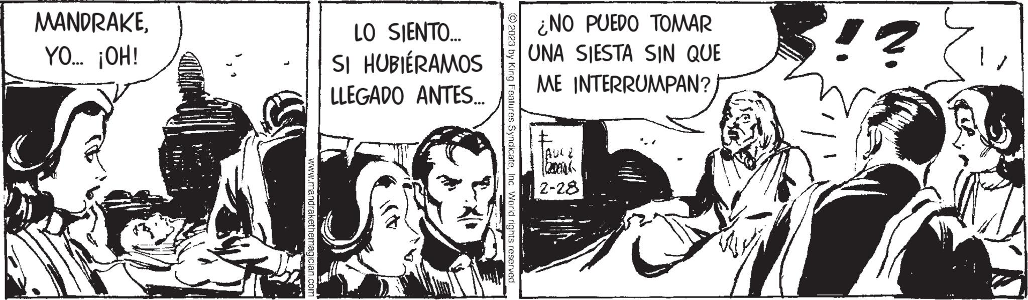 Fiction OCR: MANDRAKEYO... ¡OH! www.mandrakethemagician.com LO SIENTO... SI HUBIÉRAMOS LLEGADO ANTES... © 2023 by King Features SyndicateInc. World rights reserved. ¿NO PUEDO TOMAR UNA SIESTA SIN QUE ME INTERRUMPAN? TAUCE 2-28 BU !? MANDRAKEYO ... ¡ OH ! www.mandrakethemagician.com LO SIENTO ... SI HUBIÉRAMOS LLEGADO ANTES ... © 2023 by King Features SyndicateInc. World rights reserved . ¿ NO PUEDO TOMAR UNA SIESTA SIN QUE ME INTERRUMPAN ? TAUCE 2-28 BU ! ?