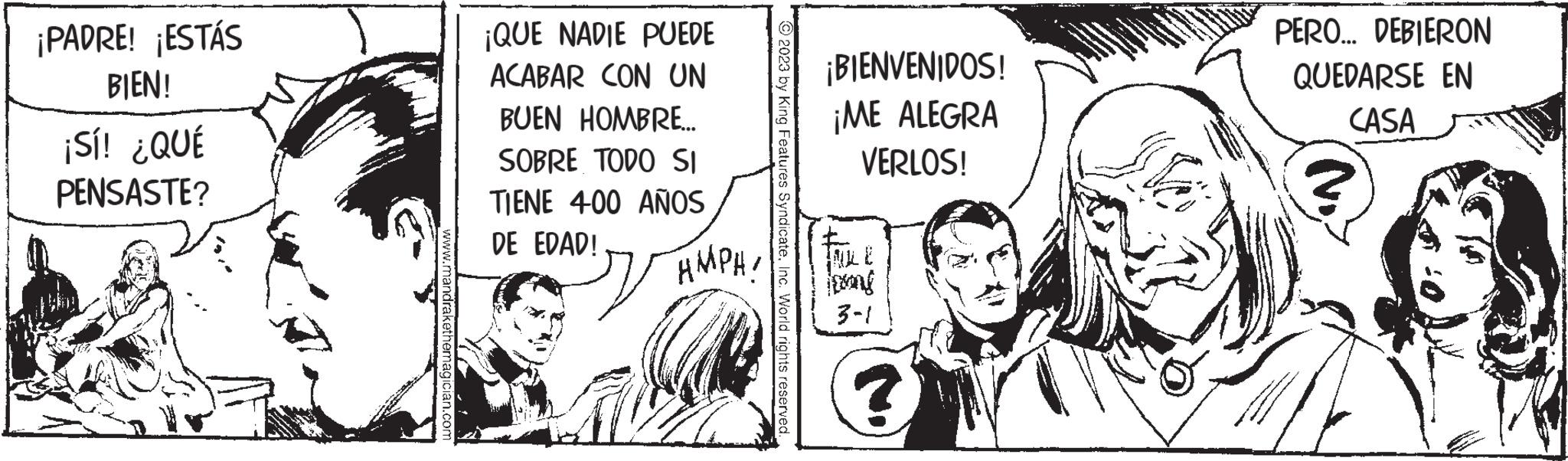 Conversation OCR: ¡PADRE! ¡ESTÁS BIEN! ¡Sí! ¿QUÉ PENSASTE? drakethemagician.com ¡QUE NADIE PUEDE ACABAR CON UN BUEN HOMBRE... SOBRE TODO SI TIENE 400 AÑOS DE EDAD! AMPA! 2023 by King Features SyndicateInc. World rights reserved. ¡BIENVENIDOS! ¡ME ALEGRA VERLOS! INLE jetong 3-1 PERO... DEBIERON QUEDARSE EN CASA ¡ PADRE ! ¡ ESTÁS BIEN ! ¡ Sí ! ¿ QUÉ PENSASTE ? drakethemagician.com ¡ QUE NADIE PUEDE ACABAR CON UN BUEN HOMBRE ... SOBRE TODO SI TIENE 400 AÑOS DE EDAD ! AMPA ! 2023 by King Features SyndicateInc. World rights reserved . ¡ BIENVENIDOS ! ¡ ME ALEGRA VERLOS ! INLE jetong 3-1 PERO ... DEBIERON QUEDARSE EN CASA