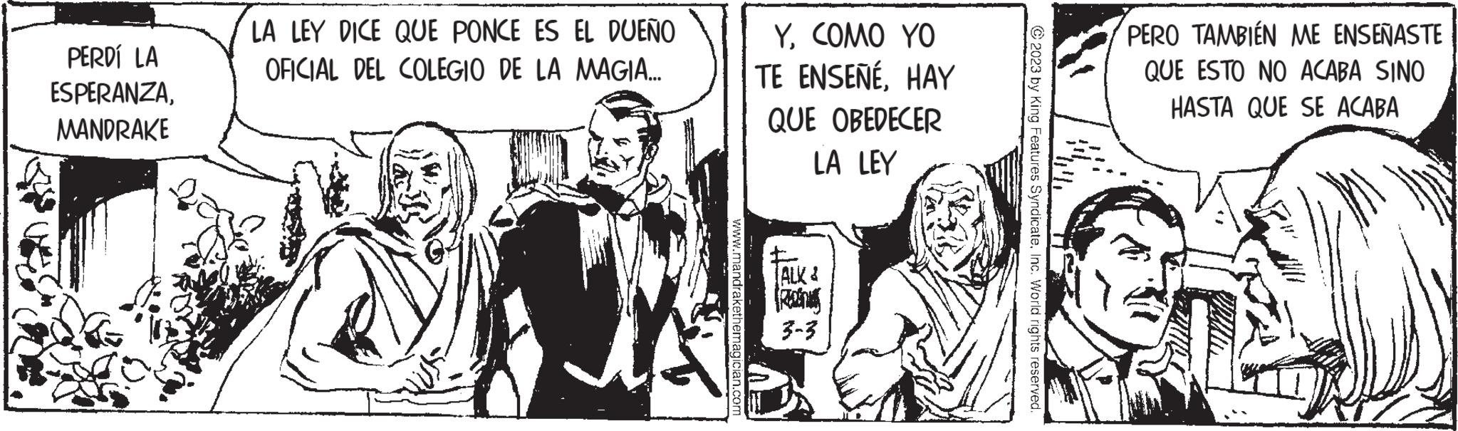 Conversation OCR: PERDÍ LA ESPERANZAMANDRAKE LA LEY DICE QUE PONCE ES EL DUEÑO OFICIAL DEL COLEGIO DE LA MAGIA... www.mandrakethemagician.com YCOMO YO TE ENSEÑÉHAY QUE OBEDECER LA LEY ALK & Rahs 3-3 2023 by King Features SyndicateInc. World rights reserved. PERO TAMBIÉN ME ENSEÑASTE QUE ESTO NO ACABA SINO HASTA QUE SE ACABA PERDÍ LA ESPERANZAMANDRAKE LA LEY DICE QUE PONCE ES EL DUEÑO OFICIAL DEL COLEGIO DE LA MAGIA ... www.mandrakethemagician.com YCOMO YO TE ENSEÑÉHAY QUE OBEDECER LA LEY ALK & Rahs 3-3 2023 by King Features SyndicateInc. World rights reserved . PERO TAMBIÉN ME ENSEÑASTE QUE ESTO NO ACABA SINO HASTA QUE SE ACABA