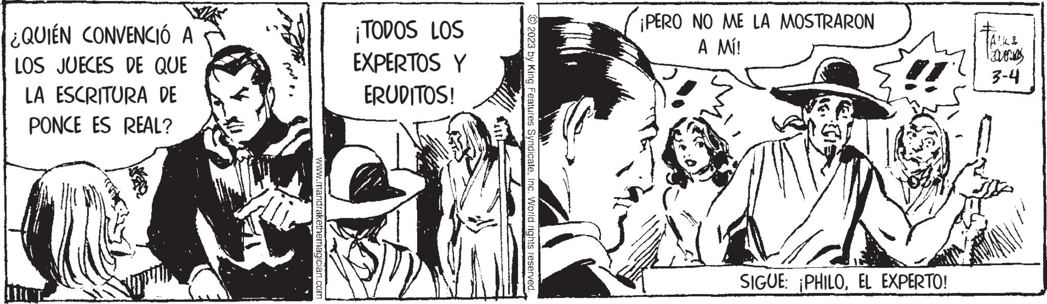 Fictional character OCR: ¿QUIÉN CONVENCIÓ A LOS JUECES DE QUE LA ESCRITURA DE PONCE ES REAL? www.mandrakethemagician.com ¡TODOS LOS EXPERTOS Y ERUDITOS! © 2023 by King Features SyndicateInc. World rights reserved... ¡PERO NO ME LA MOSTRARON A MÍ! SIGUE: ¡PHILOEL EXPERTO! ALK& IELORUS 3-4 ¿ QUIÉN CONVENCIÓ A LOS JUECES DE QUE LA ESCRITURA DE PONCE ES REAL ? www.mandrakethemagician.com ¡ TODOS LOS EXPERTOS Y ERUDITOS ! © 2023 by King Features SyndicateInc. World rights reserved ... ¡ PERO NO ME LA MOSTRARON A MÍ ! SIGUE : ¡ PHILOEL EXPERTO ! ALK & IELORUS 3-4