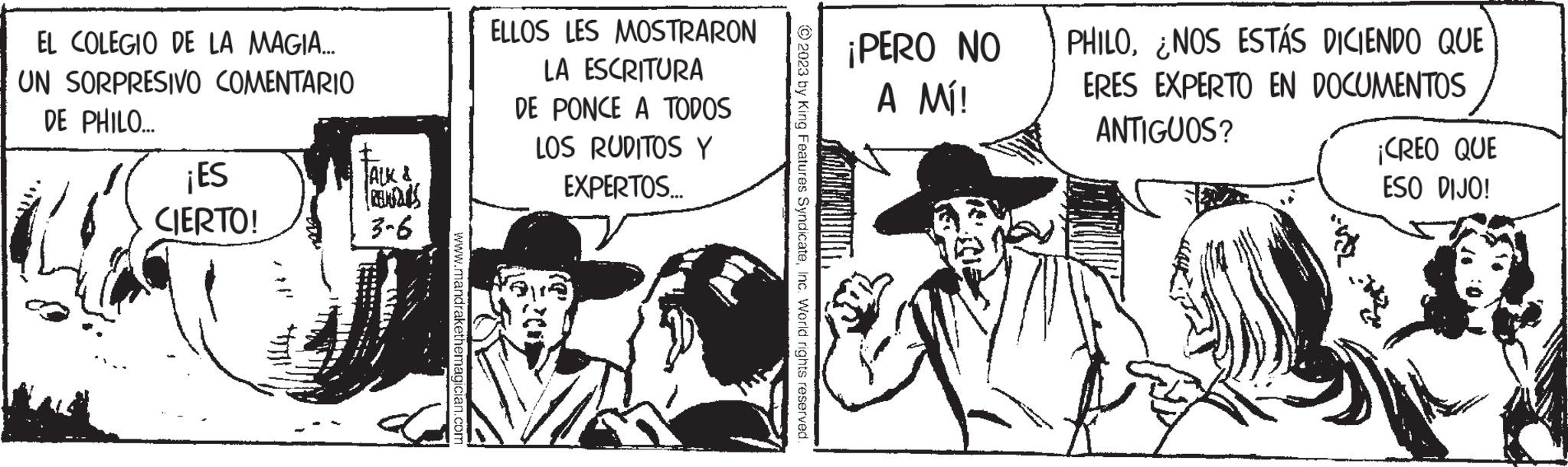 Monochrome OCR: EL COLEGIO DE LA MAGIA... UN SORPRESIVO COMENTARIO DE PHILO... ¡ES CIERTO! ALK & RENDIS 3-6 www.mandrakethemagician.com ELLOS LES MOSTRARON LA ESCRITURA DE PONCE A TODOS LOS RUDITOS Y EXPERTOS... © 2023 by King Features SyndicateInc. World rights reserved. ¡PERO NO A MI! PHILONOS ESTÁS DICIENDO QUE ERES EXPERTO EN DOCUMENTOS ANTIGUOS? ¡CREO QUE ESO DIJO! EL COLEGIO DE LA MAGIA ... UN SORPRESIVO COMENTARIO DE PHILO ... ¡ ES CIERTO ! ALK & RENDIS 3-6 www.mandrakethemagician.com ELLOS LES MOSTRARON LA ESCRITURA DE PONCE A TODOS LOS RUDITOS Y EXPERTOS ... © 2023 by King Features SyndicateInc. World rights reserved . ¡ PERO NO A MI ! PHILONOS ESTÁS DICIENDO QUE ERES EXPERTO EN DOCUMENTOS ANTIGUOS ? ¡ CREO QUE ESO DIJO !