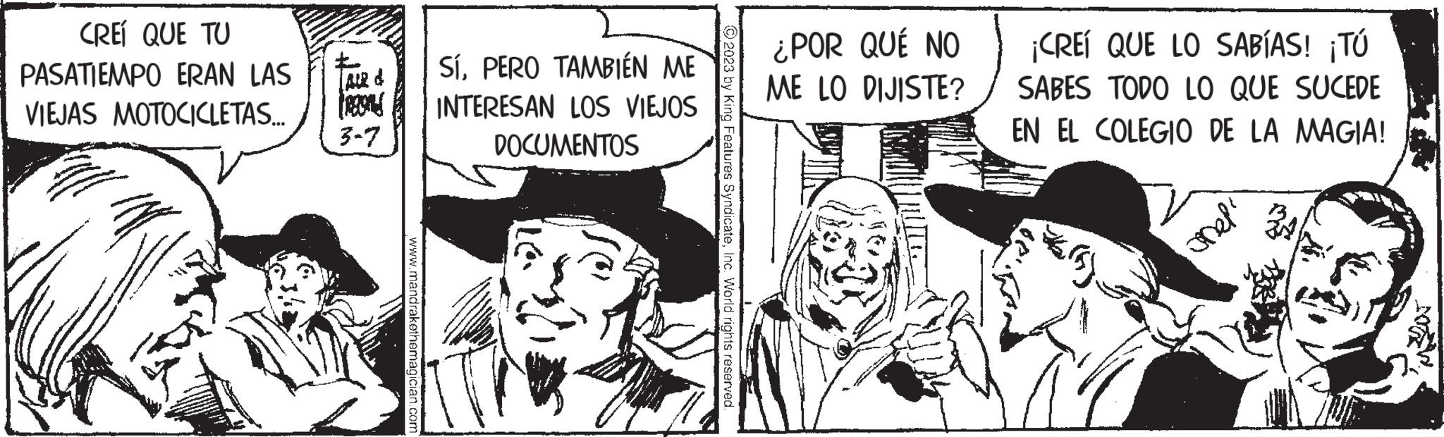 Hat OCR: CREÍ QUE TU PASATIEMPO ERAN LAS VIEJAS MOTOCICLETAS... [AIR & FRES 3-7 www.mandrakethemagician.com SíPERO TAMBIÉN ME INTERESAN LOS VIEJOS DOCUMENTOS 2023 by King Features SyndicateInc. World rights reserved. ¿POR QUÉ NO ME LO DIJISTE? ¡CREÍ QUE LO SABÍAS! ¡Tú SABES TODO LO QUE SUCEDE EN EL COLEGIO DE LA MAGIA! ???? CREÍ QUE TU PASATIEMPO ERAN LAS VIEJAS MOTOCICLETAS ... [ AIR & FRES 3-7 www.mandrakethemagician.com SíPERO TAMBIÉN ME INTERESAN LOS VIEJOS DOCUMENTOS 2023 by King Features SyndicateInc. World rights reserved . ¿ POR QUÉ NO ME LO DIJISTE ? ¡ CREÍ QUE LO SABÍAS ! ¡ Tú SABES TODO LO QUE SUCEDE EN EL COLEGIO DE LA MAGIA ! ????