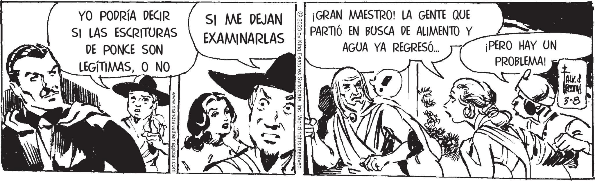 Illustration OCR: YO PODRÍA DECIR SI LAS ESCRITURAS DE PONCE SON LEGÍTIMASO NO www.mandrakethemagician.com SI ME DEJAN EXAMINARLAS On © 2023 by King Features SyndicateInc. World rights reserved. ¡GRAN MAESTRO! LA GENTE QUE PARTIÓ EN BUSCA DE ALIMENTO Y AGUA YA REGRESÓ... ¡PERO HAY UN PROBLEMA! JAUZ Rang 3-8 YO PODRÍA DECIR SI LAS ESCRITURAS DE PONCE SON LEGÍTIMASO NO www.mandrakethemagician.com SI ME DEJAN EXAMINARLAS On © 2023 by King Features SyndicateInc. World rights reserved . ¡ GRAN MAESTRO ! LA GENTE QUE PARTIÓ EN BUSCA DE ALIMENTO Y AGUA YA REGRESÓ ... ¡ PERO HAY UN PROBLEMA ! JAUZ Rang 3-8