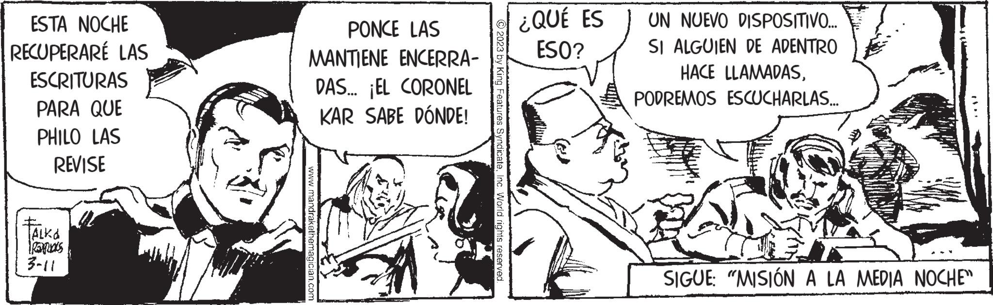 Font OCR: ESTA NOCHE RECUPERARÉ LAS ESCRITURAS PARA QUE PHILO LAS REVISE TALKA 3-11 PONCE LAS MANTIENE ENCERRA- DAS... ¡EL CORONEL KAR SABE DÓNDE! www.mandrakethemagician.com © 2023 by King Features SyndicateInc. World rights reserved. ¿QUÉ ES ESO? UN NUEVO DISPOSITIVO... SI ALGUIEN DE ADENTRO HACE LLAMADASPODREMOS ESCUCHARLAS... SIGUE: "MISIÓN A LA MEDIA NOCHE" ESTA NOCHE RECUPERARÉ LAS ESCRITURAS PARA QUE PHILO LAS REVISE TALKA 3-11 PONCE LAS MANTIENE ENCERRA DAS ... ¡ EL CORONEL KAR SABE DÓNDE ! www.mandrakethemagician.com © 2023 by King Features SyndicateInc. World rights reserved . ¿ QUÉ ES ESO ? UN NUEVO DISPOSITIVO ... SI ALGUIEN DE ADENTRO HACE LLAMADASPODREMOS ESCUCHARLAS ... SIGUE : " MISIÓN A LA MEDIA NOCHE "