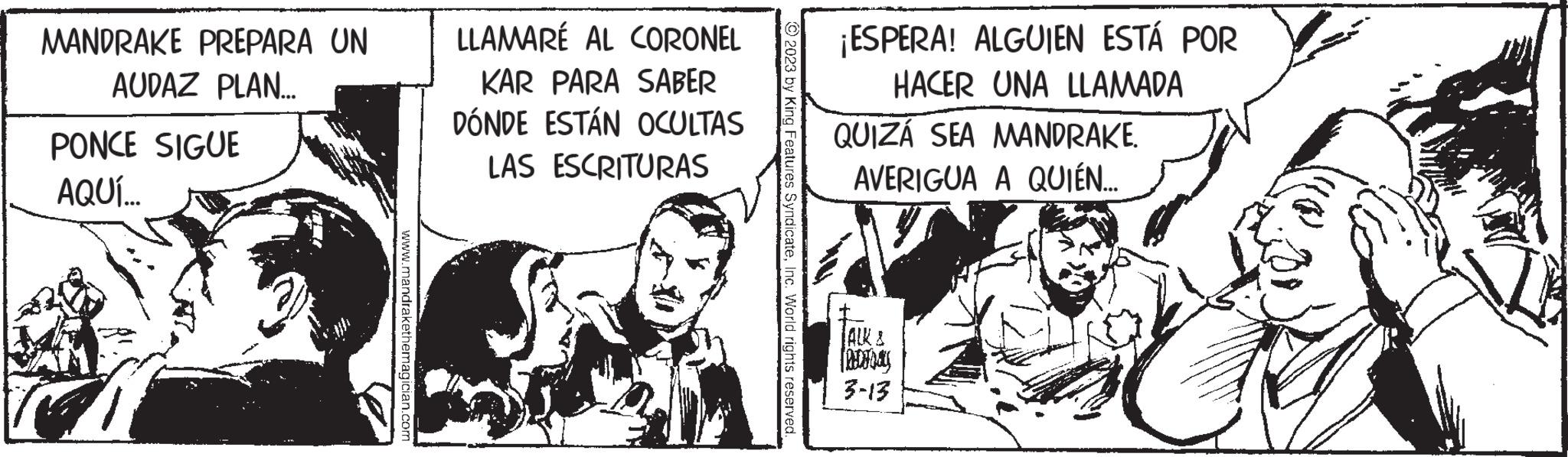 Humour OCR: MANDRAKE PREPARA UN AUDAZ PLAN... PONCE SIGUE AQUÍ... www.mandrakethemagician.com LLAMARÉ AL CORONEL KAR PARA SABER DÓNDE ESTÁN OCULTAS LAS ESCRITURAS ?2023 by King Features SyndicateInc. World rights reserved. ¡ESPERA! ALGUIEN ESTÁ POR HACER UNA LLAMADA QUIZÁ SEA MANDRAKE. AVERIGUA A QUIÉN.... TALK & fedoray 3-13 MANDRAKE PREPARA UN AUDAZ PLAN ... PONCE SIGUE AQUÍ ... www.mandrakethemagician.com LLAMARÉ AL CORONEL KAR PARA SABER DÓNDE ESTÁN OCULTAS LAS ESCRITURAS ?2023 by King Features SyndicateInc. World rights reserved . ¡ ESPERA ! ALGUIEN ESTÁ POR HACER UNA LLAMADA QUIZÁ SEA MANDRAKE . AVERIGUA A QUIÉN .... TALK & fedoray 3-13