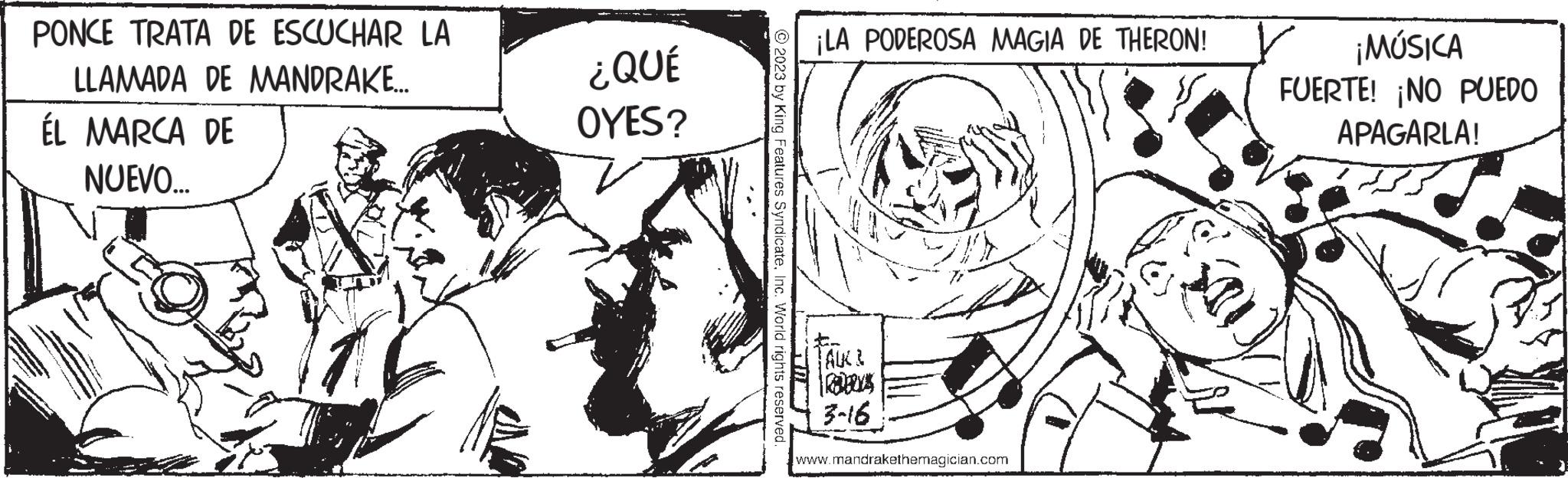 Style OCR: PONCE TRATA DE ESCUCHAR LA LLAMADA DE MANDRAKE.... ÉL MARCA DE NUEVO... A ¿QUÉ OYES? © 2023 by King Features SyndicateInc. World rights reserved. A ¡LA PODEROSA MAGIA DE THERON! FAUCI 3-16 www.mandrakethemagician.com ¡MÚSICA FUERTE! ¡NO PUEDO APAGARLA! PONCE TRATA DE ESCUCHAR LA LLAMADA DE MANDRAKE .... ÉL MARCA DE NUEVO ... A ¿ QUÉ OYES ? © 2023 by King Features SyndicateInc. World rights reserved . A ¡ LA PODEROSA MAGIA DE THERON ! FAUCI 3-16 www.mandrakethemagician.com ¡ MÚSICA FUERTE ! ¡ NO PUEDO APAGARLA !