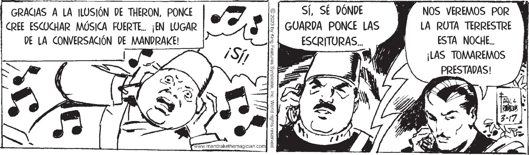 Style OCR: GRACIAS A LA ILUSIÓN DE THERONPONCE CREE ESCUCHAR MÚSICA FUERTE... ¡EN LUGAR DE LA CONVERSACIÓN DE MANDRAKE! C ¡Sí! www.mandrakethemagician.com ?2023 by King Features SyndicateInc. World rights reserved. SÍSÉ DÓNDE GUARDA PONCE LAS ESCRITURAS... NOS VEREMOS POR LA RUTA TERRESTRE ESTA NOCHE... ¡LAS TOMAREMOS PRESTADAS! TAYLL 3-17 GRACIAS A LA ILUSIÓN DE THERONPONCE CREE ESCUCHAR MÚSICA FUERTE ... ¡ EN LUGAR DE LA CONVERSACIÓN DE MANDRAKE ! C ¡ Sí ! www.mandrakethemagician.com ?2023 by King Features SyndicateInc. World rights reserved . SÍSÉ DÓNDE GUARDA PONCE LAS ESCRITURAS ... NOS VEREMOS POR LA RUTA TERRESTRE ESTA NOCHE ... ¡ LAS TOMAREMOS PRESTADAS ! TAYLL 3-17