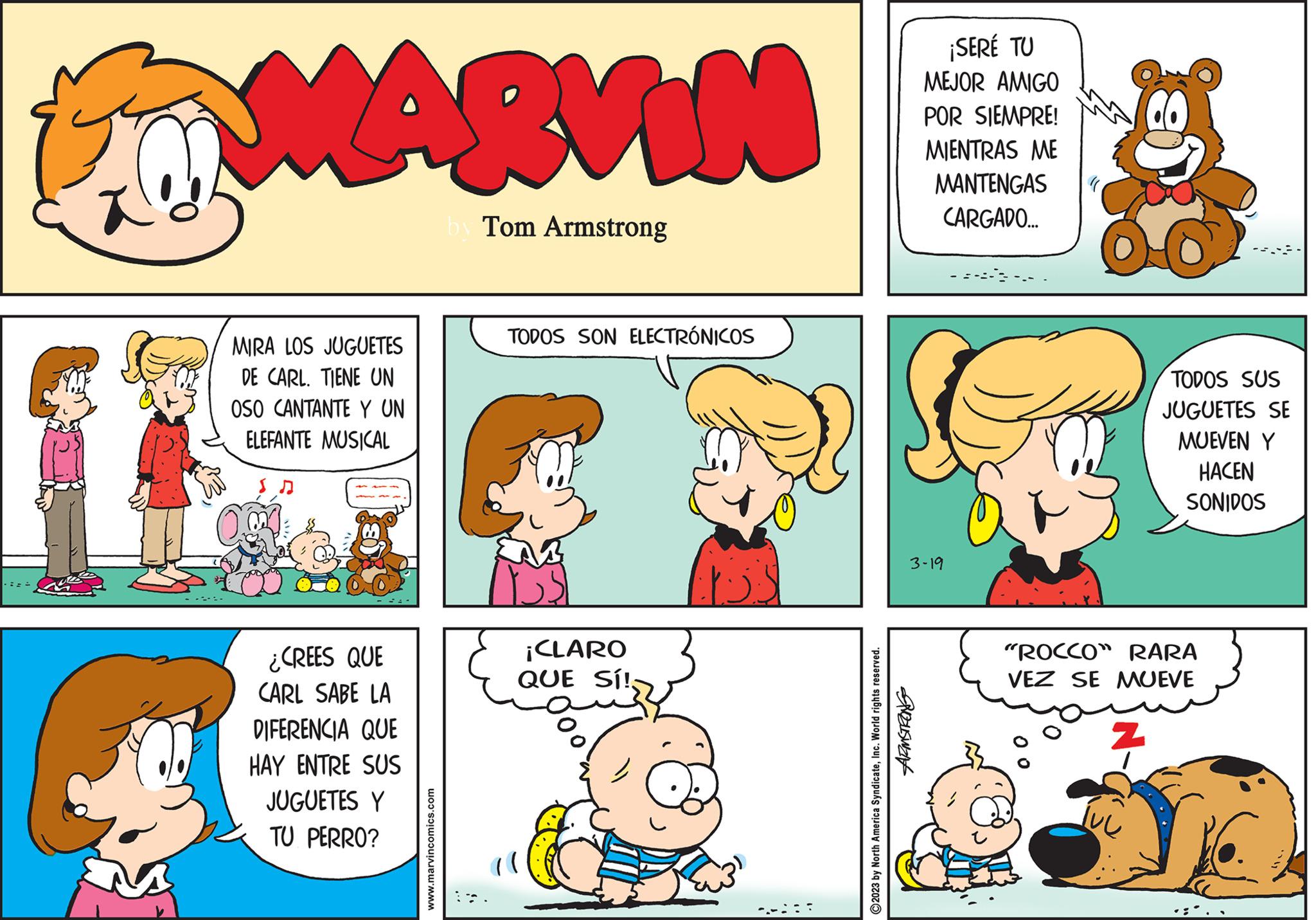 Organism OCR: MARVIN by Tom Armstrong MIRA LOS JUGUETES DE CARL. TIENE UN OSO CANTANTE Y UN ELEFANTE MUSICAL ¿CREES QUE CARL SABE LA DIFERENCIA QUE HAY ENTRE SUS JUGUETES Y TU PERRO? www.marvincomics.com TODOS SON ELECTRÓNICOS ¡CLARO QUE SÍ! ¡SERÉ TU MEJOR AMIGO POR SIEMPRE! MIENTRAS ME MANTENGAS CARGADO... 3-19 ARMSTRONG ?2023 by North America SyndicateInc. World rights reserved. oc TODOS SUS JUGUETES SE MUEVEN Y HACEN SONIDOS "ROCCO" RARA VEZ SE MUEVE Z K MARVIN by Tom Armstrong MIRA LOS JUGUETES DE CARL . TIENE UN OSO CANTANTE Y UN ELEFANTE MUSICAL ¿ CREES QUE CARL SABE LA DIFERENCIA QUE HAY ENTRE SUS JUGUETES Y TU PERRO ? www.marvincomics.com TODOS SON ELECTRÓNICOS ¡ CLARO QUE SÍ ! ¡ SERÉ TU MEJOR AMIGO POR SIEMPRE ! MIENTRAS ME MANTENGAS CARGADO ... 3-19 ARMSTRONG ?2023 by North America SyndicateInc. World rights reserved . oc TODOS SUS JUGUETES SE MUEVEN Y HACEN SONIDOS " ROCCO " RARA VEZ SE MUEVE Z K