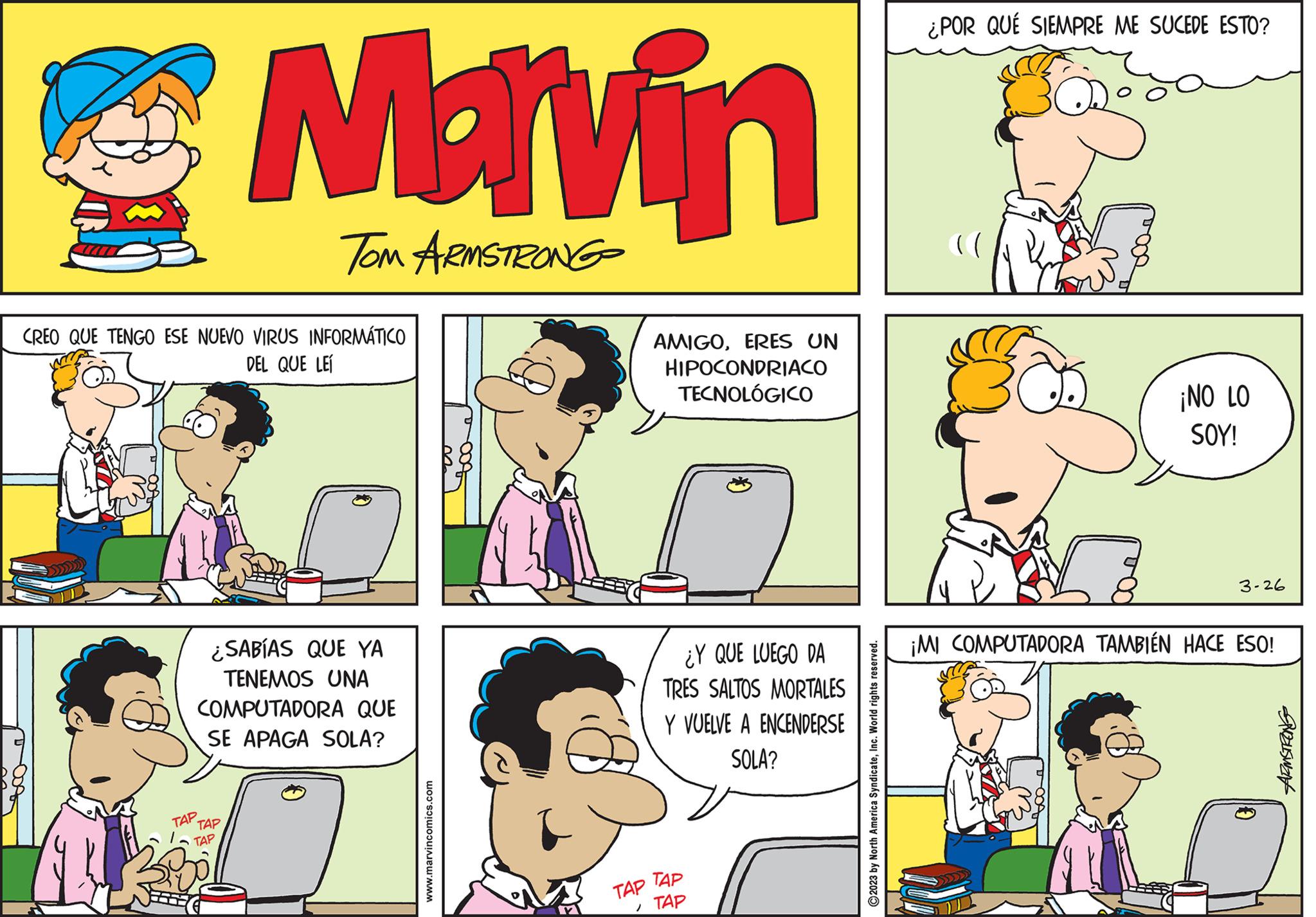 Font OCR: CREO QUE TENGO ESE NUEVO VIRUS INFORMÁTICO DEL QUE LE TAP Marvin TOM ARMSTRONG ¿SABÍAS QUE YA TENEMOS UNA COMPUTADORA QUE SE APAGA SOLA? TAP TAP www.marvincomics.com AMIGOERES UN HIPOCONDRIACO TECNOLÓGICO ¿Y QUE LUEGO DA TRES SALTOS MORTALES Y VUELVE A ENCENDERSE SOLA? TAP TAP 1 TAP 2023 by North America SyndicateInc. World rights reserved. ¿POR QUÉ SIEMPRE ME SUCEDE ESTO? ¡NO LO SOY! 3-26 ¡MI COMPUTADORA TAMBIÉN HACE ESO! 10 ARMSTRONG CREO QUE TENGO ESE NUEVO VIRUS INFORMÁTICO DEL QUE LE TAP Marvin TOM ARMSTRONG ¿ SABÍAS QUE YA TENEMOS UNA COMPUTADORA QUE SE APAGA SOLA ? TAP TAP www.marvincomics.com AMIGOERES UN HIPOCONDRIACO TECNOLÓGICO ¿ Y QUE LUEGO DA TRES SALTOS MORTALES Y VUELVE A ENCENDERSE SOLA ? TAP TAP 1 TAP 2023 by North America SyndicateInc. World rights reserved . ¿ POR QUÉ SIEMPRE ME SUCEDE ESTO ? ¡ NO LO SOY ! 3-26 ¡ MI COMPUTADORA TAMBIÉN HACE ESO ! 10 ARMSTRONG