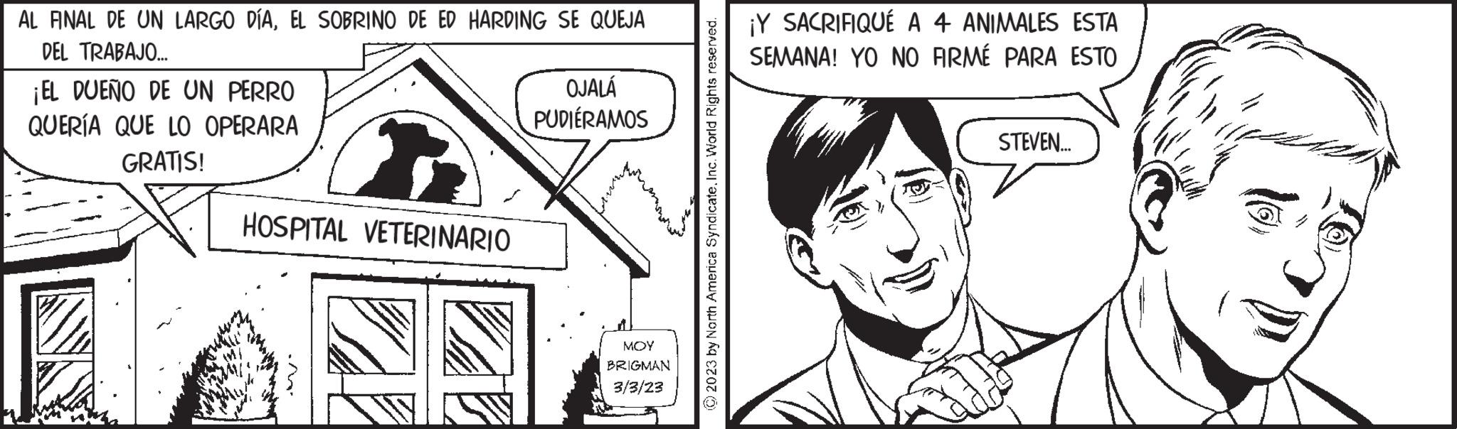 Art OCR: AL FINAL DE UN LARGO DÍAEL SOBRINO DE ED HARDING SE QUEJA DEL TRABAJO... ¡EL DUEÑO DE UN PERRO QUERÍA QUE LO OPERARA GRATIS! HOSPITAL VETERINARIO OJALÁ PUDIÉRAMOS MOY BRIGMAN 3/3/23 © 2023 by North America SyndicateInc. World Rights reserved. ¡Y SACRIFIQUÉ A 4 ANIMALES ESTA SEMANA! YO NO FIRMÉ PARA ESTO STEVEN... 10 AL FINAL DE UN LARGO DÍAEL SOBRINO DE ED HARDING SE QUEJA DEL TRABAJO ... ¡ EL DUEÑO DE UN PERRO QUERÍA QUE LO OPERARA GRATIS ! HOSPITAL VETERINARIO OJALÁ PUDIÉRAMOS MOY BRIGMAN 3/3/23 © 2023 by North America SyndicateInc. World Rights reserved . ¡ Y SACRIFIQUÉ A 4 ANIMALES ESTA SEMANA ! YO NO FIRMÉ PARA ESTO STEVEN ... 10