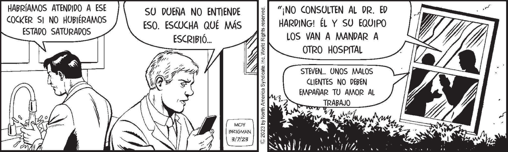 Monochrome OCR: HABRÍAMOS ATENDIDO A ESE COCKER SI NO HUBIÉRAMOS ESTADO SATURADOS SU DUEÑA NO ENTIENDE ESO. ESCUCHA QUÉ MÁS ESCRIBIÓ... MOY BRIGMAN 3/7/23 (C2023 by North America SyndicateInc. World Rights reserved. "¡NO CONSULTEN AL DR. ED HARDING! ÉL Y SU EQUIPO LOS VAN A MANDAR A OTRO HOSPITAL STEVEN... UNOS MALOS CLIENTES NO DEBEN EMPAÑAR TU AMOR AL TRABAJO SANT PA € HABRÍAMOS ATENDIDO A ESE COCKER SI NO HUBIÉRAMOS ESTADO SATURADOS SU DUEÑA NO ENTIENDE ESO . ESCUCHA QUÉ MÁS ESCRIBIÓ ... MOY BRIGMAN 3/7/23 ( C2023 by North America SyndicateInc. World Rights reserved . " ¡ NO CONSULTEN AL DR . ED HARDING ! ÉL Y SU EQUIPO LOS VAN A MANDAR A OTRO HOSPITAL STEVEN ... UNOS MALOS CLIENTES NO DEBEN EMPAÑAR TU AMOR AL TRABAJO SANT PA €
