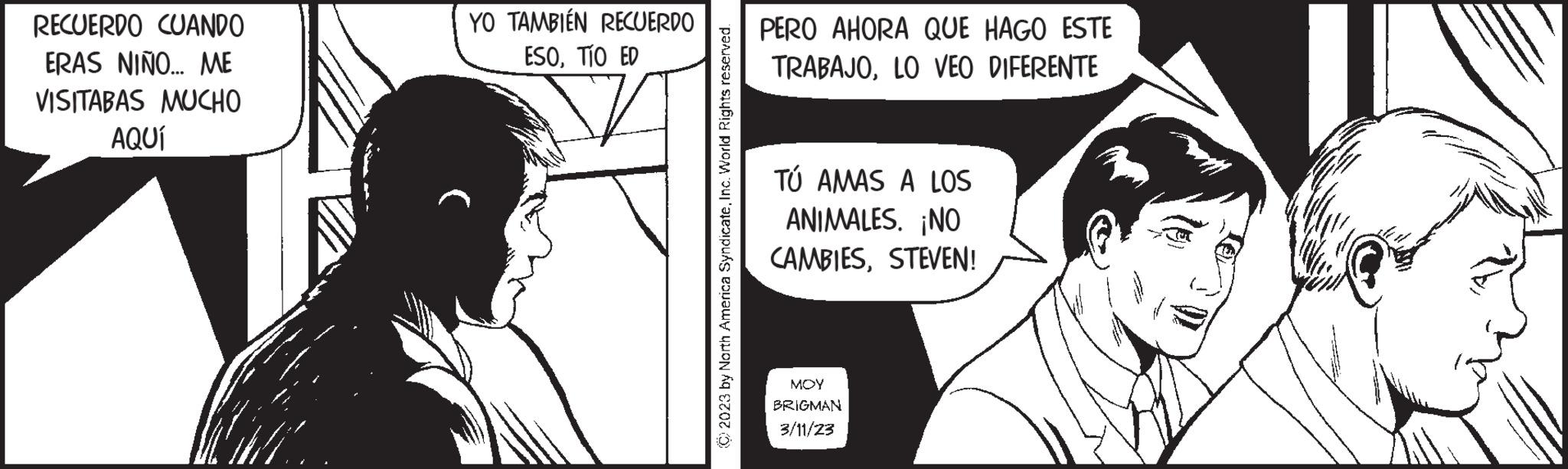 Mammal OCR: RECUERDO CUANDO ERAS NIÑO... ME VISITABAS MUCHO AQUÍ YO TAMBIÉN RECUERDO ESOTÍO ED © 2023 by North America SyndicateInc. World Rights reserved. PERO AHORA QUE HAGO ESTE TRABAJOLO VEO DIFERENTE TÚ AMAS A LOS ANIMALES. ¡NO CAMBIESSTEVEN! MOY BRIGMAN 3/11/23 RECUERDO CUANDO ERAS NIÑO ... ME VISITABAS MUCHO AQUÍ YO TAMBIÉN RECUERDO ESOTÍO ED © 2023 by North America SyndicateInc. World Rights reserved . PERO AHORA QUE HAGO ESTE TRABAJOLO VEO DIFERENTE TÚ AMAS A LOS ANIMALES . ¡ NO CAMBIESSTEVEN ! MOY BRIGMAN 3/11/23