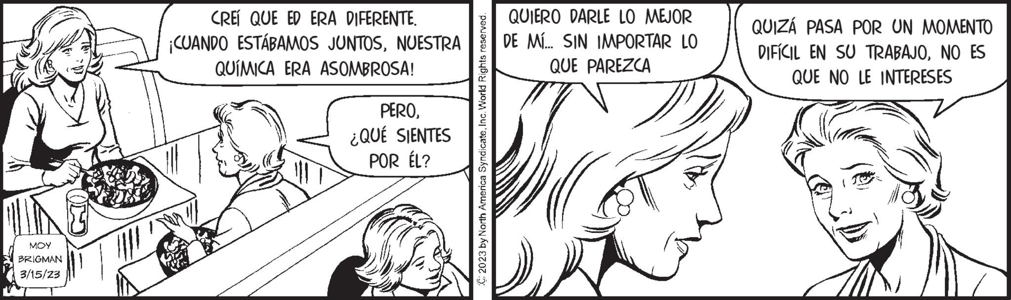 Ear OCR: MOY BRIGMAN 3/15/23 CREÍ QUE ED ERA DIFERENTE. ¡CUANDO ESTÁBAMOS JUNTOSNUESTRA QUÍMICA ERA ASOMBROSA! PERO¿QUÉ SIENTES POR ÉL? © 2023 by North America Syndicate.Inc. World Rights reserved. QUIERO DARLE LO MEJOR DE MÍ... SIN IMPORTAR LO QUE PAREZCA QUIZÁ PASA POR UN MOMENTO DIFÍCIL EN SU TRABAJONO ES QUE NO LE INTERESES MOY BRIGMAN 3/15/23 CREÍ QUE ED ERA DIFERENTE . ¡ CUANDO ESTÁBAMOS JUNTOSNUESTRA QUÍMICA ERA ASOMBROSA ! PERO¿ QUÉ SIENTES POR ÉL ? © 2023 by North America Syndicate .Inc. World Rights reserved . QUIERO DARLE LO MEJOR DE MÍ ... SIN IMPORTAR LO QUE PAREZCA QUIZÁ PASA POR UN MOMENTO DIFÍCIL EN SU TRABAJONO ES QUE NO LE INTERESES