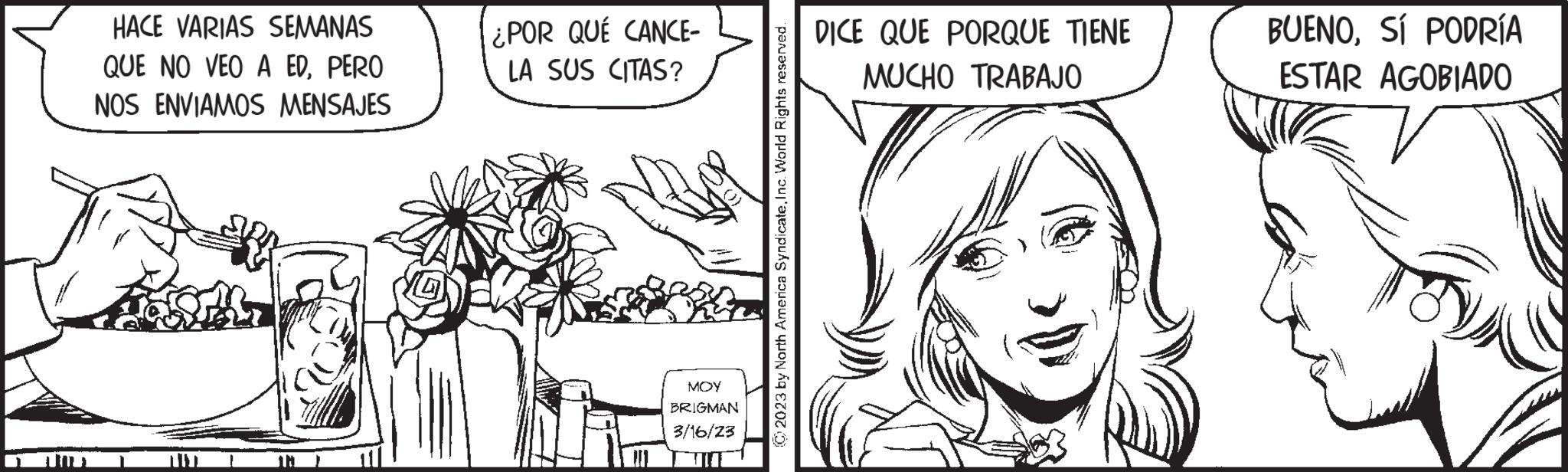 Interaction OCR: HACE VARIAS SEMANAS QUE NO VEO A EDPERO NOS ENVIAMOS MENSAJES IN ¿POR QUÉ CANCE- LA SUS CITAS? Wn su ??? BRIGMAN 3/16/23 © 2023 by North America SyndicateInc. World Rights reserved. DICE QUE PORQUE TIENE MUCHO TRABAJO BUENOSÍ PODRÍA ESTAR AGOBIADO HACE VARIAS SEMANAS QUE NO VEO A EDPERO NOS ENVIAMOS MENSAJES IN ¿ POR QUÉ CANCE LA SUS CITAS ? Wn su ??? BRIGMAN 3/16/23 © 2023 by North America SyndicateInc. World Rights reserved . DICE QUE PORQUE TIENE MUCHO TRABAJO BUENOSÍ PODRÍA ESTAR AGOBIADO