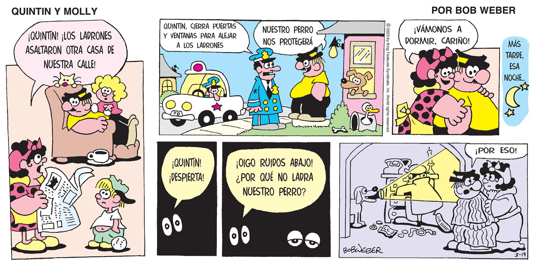 Comics OCR: QUINTIN Y MOLLY ¡QUINTIN! ¡LOS LADRONES ASALTARON OTRA CASA DE NUESTRA CALLE! di QUINTINCIERRA PUERTAS Y VENTANAS PARA ALEJAR A LOS LADRONES ¡QUINTIN! ¡DESPIERTA! BO NUESTRO PERRO NOS PROTEGERÁ ¡OIGO RUIDOS ABAJO! ¿POR QUÉ NO LADRA NUESTRO PERRO? OO BOBWEBER © 2023 by King Features SyndicateInc. World rights reserved. POR BOB WEBER ¡VÁMONOS A DORMIRCARIÑO! J MÁS TARDEESA NOCHE... ¡POR ESO! 3-19 QUINTIN Y MOLLY ¡ QUINTIN ! ¡ LOS LADRONES ASALTARON OTRA CASA DE NUESTRA CALLE ! di QUINTINCIERRA PUERTAS Y VENTANAS PARA ALEJAR A LOS LADRONES ¡ QUINTIN ! ¡ DESPIERTA ! BO NUESTRO PERRO NOS PROTEGERÁ ¡ OIGO RUIDOS ABAJO ! ¿ POR QUÉ NO LADRA NUESTRO PERRO ? OO BOBWEBER © 2023 by King Features SyndicateInc. World rights reserved . POR BOB WEBER ¡ VÁMONOS A DORMIRCARIÑO ! J MÁS TARDEESA NOCHE ... ¡ POR ESO ! 3-19