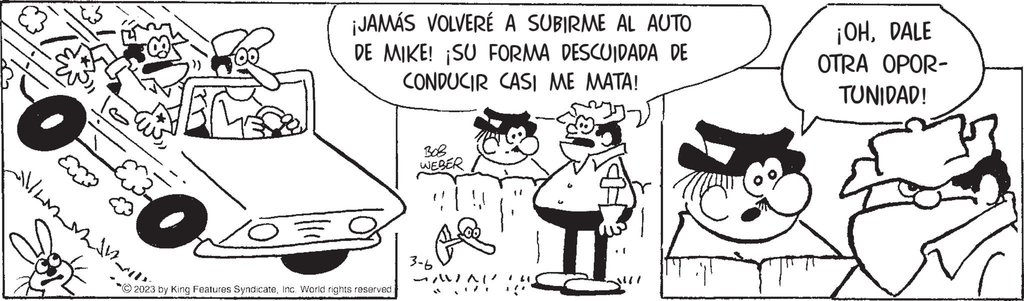 Happy OCR: m /O ¡JAMÁS VOLVERÉ A SUBIRME AL AUTO DE MIKE! ¡SU FORMA DESCUIDADA DE CONDUCIR CASI ME MATA! © 2023 by King Features SyndicateInc. World rights reserved. ??? WEBER 3-6 AVAI ¡OHDALE OTRA OPOR- TUNIDAD! m / O ¡ JAMÁS VOLVERÉ A SUBIRME AL AUTO DE MIKE ! ¡ SU FORMA DESCUIDADA DE CONDUCIR CASI ME MATA ! © 2023 by King Features SyndicateInc. World rights reserved . ??? WEBER 3-6 AVAI ¡ OHDALE OTRA OPOR TUNIDAD !
