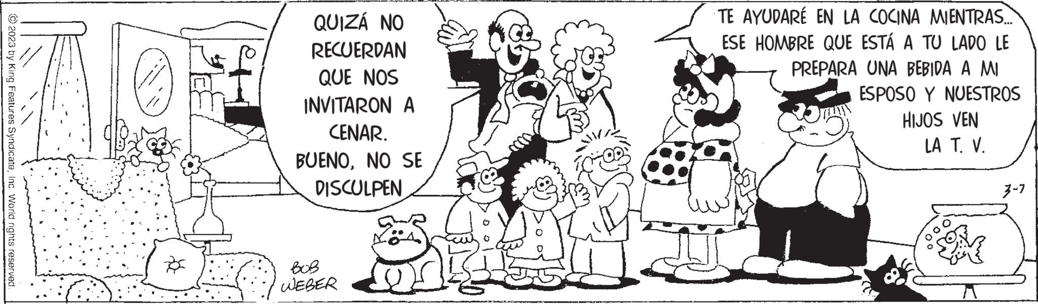 Organism OCR: © 2023 by King Features SyndicateInc. World rights reserved. D QUIZÁ NO RECUERDAN QUE NOS INVITARON A CENAR. BUENONO SE DISCULPEN BOB WEBER 22 Dekaja c TE AYUDARÉ EN LA COCINA MIENTRAS.... ESE HOMBRE QUE ESTÁ A TU LADO LE PREPARA UNA BEBIDA A MI ESPOSO Y NUESTROS HIJOS VEN LA T. V. 3-7 © 2023 by King Features SyndicateInc. World rights reserved . D QUIZÁ NO RECUERDAN QUE NOS INVITARON A CENAR . BUENONO SE DISCULPEN BOB WEBER 22 Dekaja c TE AYUDARÉ EN LA COCINA MIENTRAS .... ESE HOMBRE QUE ESTÁ A TU LADO LE PREPARA UNA BEBIDA A MI ESPOSO Y NUESTROS HIJOS VEN LA T. V. 3-7
