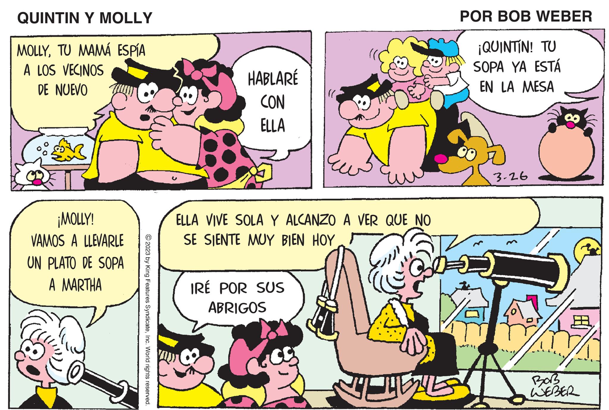 Organism OCR: QUINTIN Y MOLLY MOLLYTU MAMÁ ESPÍA A LOS VECINOS DE NUEVO ¡MOLLY! VAMOS A LLEVARLE UN PLATO DE SOPA A MARTHA © 2023 by King Features SyndicateInc. World rights reserved. HABLARÉ CON ELLA ELLA VIVE SOLA Y ALCANZO A VER QUE NO SE SIENTE MUY BIEN HOY IRÉ POR SUS ABRIGOS in G POR BOB WEBER ¡QUINTIN! TU SOPA YA ESTÁ EN LA MESA 3.26 CELEST 17/ BoB WEBER QUINTIN Y MOLLY MOLLYTU MAMÁ ESPÍA A LOS VECINOS DE NUEVO ¡ MOLLY ! VAMOS A LLEVARLE UN PLATO DE SOPA A MARTHA © 2023 by King Features SyndicateInc. World rights reserved . HABLARÉ CON ELLA ELLA VIVE SOLA Y ALCANZO A VER QUE NO SE SIENTE MUY BIEN HOY IRÉ POR SUS ABRIGOS in G POR BOB WEBER ¡ QUINTIN ! TU SOPA YA ESTÁ EN LA MESA 3.26 CELEST 17 / BoB WEBER