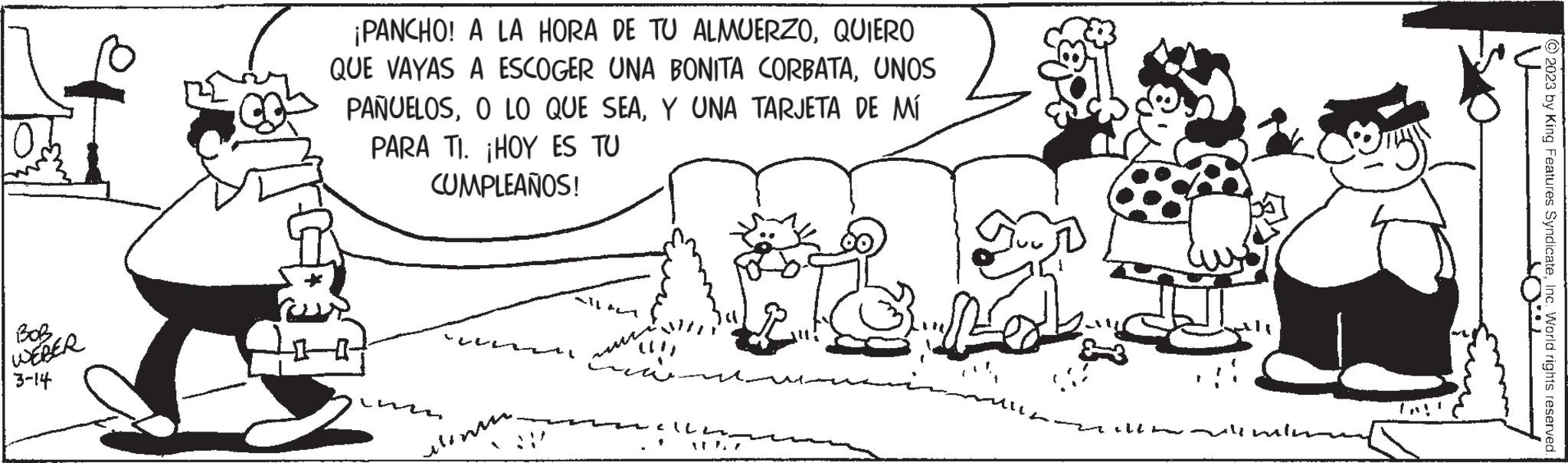 Art OCR: BOB WEBER 3-14 ¡PANCHO! A LA HORA DE TU ALMUERZOQUIERO QUE VAYAS A ESCOGER UNA BONITA CORBATAUNOS PAÑUELOSY UNA TARJETA DE MÍ PARA TI. ¡HOY ES TU CUMPLEAÑOS! menu. all ? ????? Ich DR Almin © 2023 by King Features SyndicateInc. World rights reserved. BOB WEBER 3-14 ¡ PANCHO ! A LA HORA DE TU ALMUERZOQUIERO QUE VAYAS A ESCOGER UNA BONITA CORBATAUNOS PAÑUELOSO LO QUE SEAY UNA TARJETA DE MÍ PARA TI . ¡ HOY ES TU CUMPLEAÑOS ! menu . all ? ????? Ich DR Almin © 2023 by King Features SyndicateInc. World rights reserved .