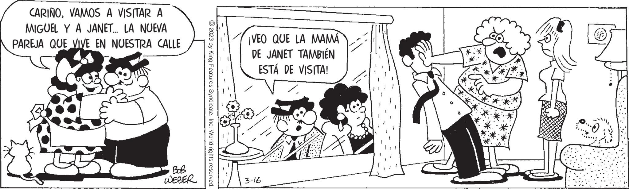 Sharing OCR: CARIÑOVAMOS A VISITAR A MIGUEL Y A JANET... LA NUEVA PAREJA QUE VIVE EN NUESTRA CALLE ??? WEBER © 2023 by King Features SyndicateInc. World rights reserved. ¡VEO QUE LA MAMA DE JANET TAMBIÉN ESTÁ DE VISITA! 3-16 CARIÑOVAMOS A VISITAR A MIGUEL Y A JANET ... LA NUEVA PAREJA QUE VIVE EN NUESTRA CALLE ??? WEBER © 2023 by King Features SyndicateInc. World rights reserved . ¡ VEO QUE LA MAMA DE JANET TAMBIÉN ESTÁ DE VISITA ! 3-16