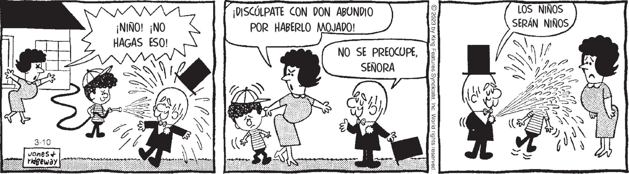 Interaction OCR: 3-10 Jones+ ridgeway ? ¡NIÑO! ¡NO HAGAS ESO! ¡DISCULPATE CON DON ABUNDIO POR HABERLO MOJADO! NO SE PREOCUPESEÑORA © 2023 by King Features SyndicateInc. World rights reserved LOS NIÑOS SERÁN NIÑOS i 3-10 Jones + ridgeway ? ¡ NIÑO ! ¡ NO HAGAS ESO ! ¡ DISCULPATE CON DON ABUNDIO POR HABERLO MOJADO ! NO SE PREOCUPESEÑORA © 2023 by King Features SyndicateInc. World rights reserved LOS NIÑOS SERÁN NIÑOS i