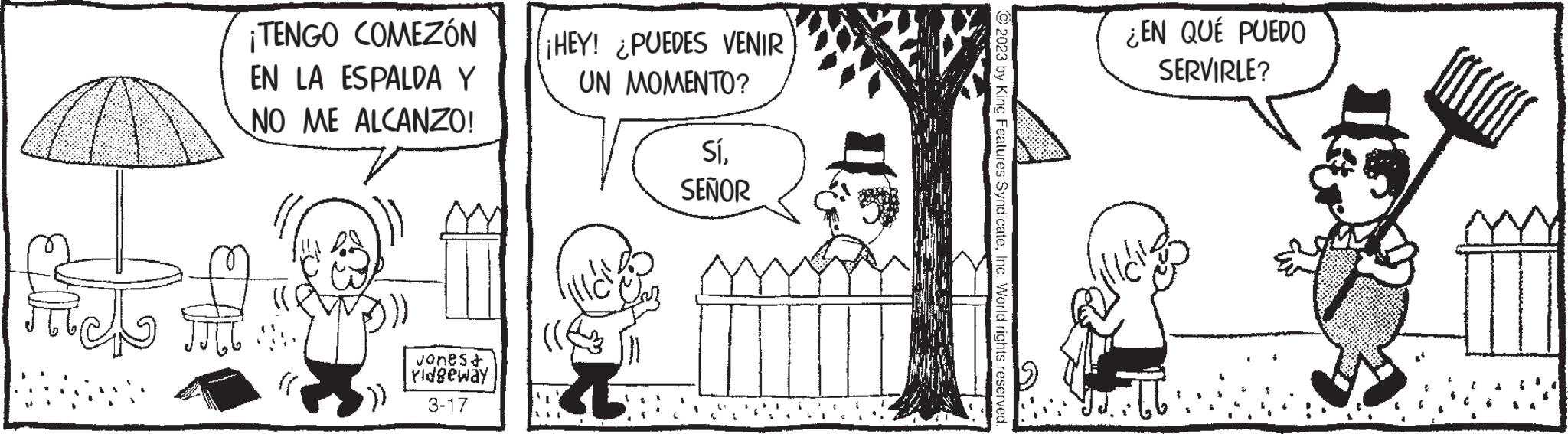 Organism OCR: ¡TENGO COMEZÓN EN LA ESPALDA Y NO ME ALCANZO! Jones+ Yidgeway 3-17 ¡HEY! ¿PUEDES VENIR UN MOMENTO? C SíSEÑOR © 2023 by King Features SyndicateInc. World rights reserved. ¿EN QUÉ PUEDO SERVIRLE? JJ. ¡ TENGO COMEZÓN EN LA ESPALDA Y NO ME ALCANZO ! Jones + Yidgeway 3-17 ¡ HEY ! ¿ PUEDES VENIR UN MOMENTO ? C SíSEÑOR © 2023 by King Features SyndicateInc. World rights reserved . ¿ EN QUÉ PUEDO SERVIRLE ? JJ .