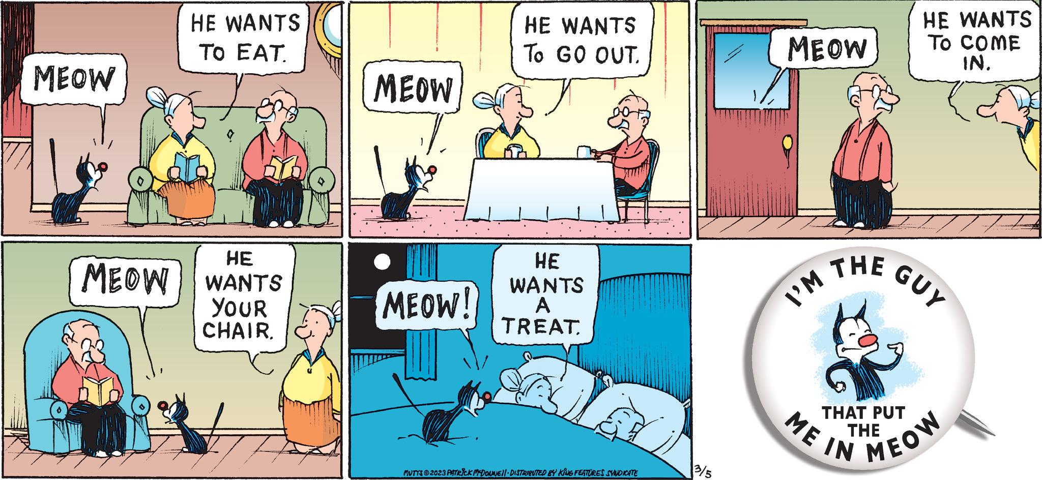 Comics OCR: MEOW HE WANTS TO EAT. HE MEOW WANTS YOUR CHAIR. MEOW MEOW! HE WANTS To GO OUT. HE WANTS A TREAT MUTTS?2023 PATRICK MCDONNE 11 DISTRIBUTED BY KING FEATURES SYNDICATE 3/5 MEOW I'M THE THAT PUT THE ME IN HE WANTS TO COME IN. GUY MEOW MEOW HE WANTS TO EAT . HE MEOW WANTS YOUR CHAIR . MEOW MEOW ! HE WANTS To GO OUT . HE WANTS A TREAT MUTTS?2023 PATRICK MCDONNE 11 DISTRIBUTED BY KING FEATURES SYNDICATE 3/5 MEOW I'M THE THAT PUT THE ME IN HE WANTS TO COME IN . GUY MEOW