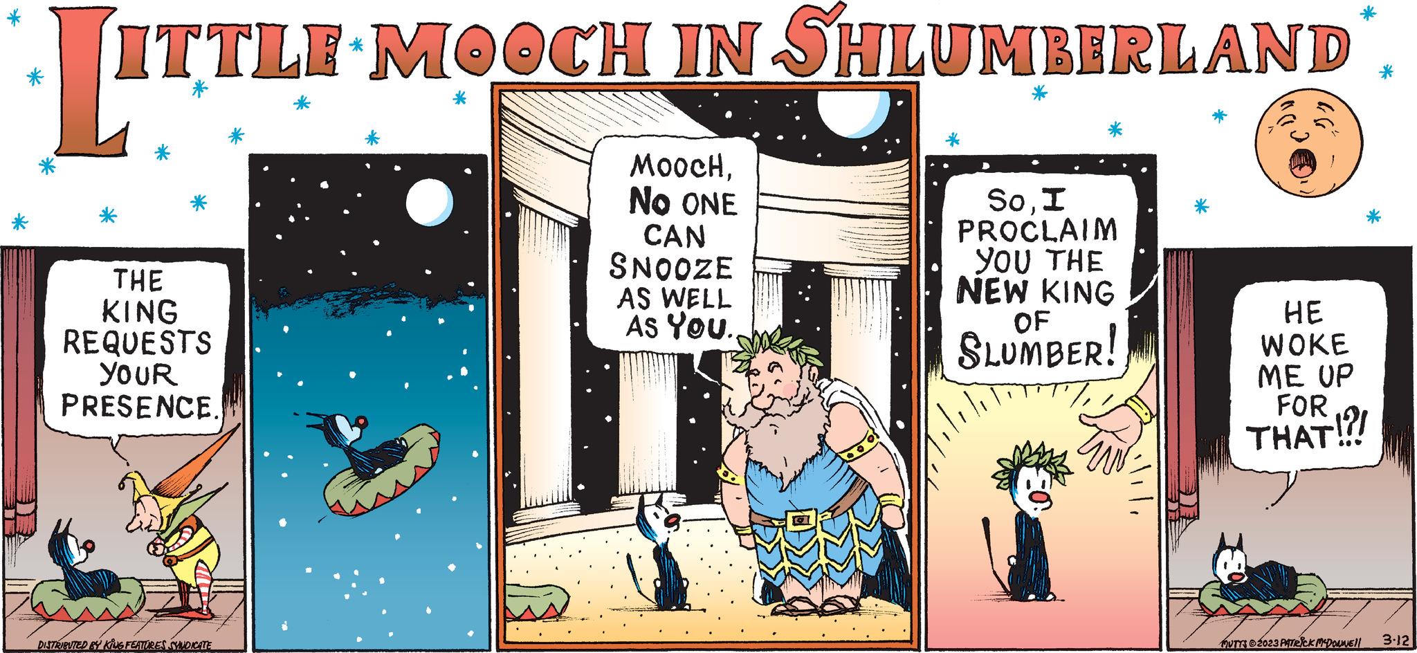 Fictional character OCR: LITTE ITTLE MOOCH IN SHLUMBERLAND THE KING REQUESTS YOUR PRESENCE. www DISTRIBUTED BY KING FEATURES SYNDICATE MOOCHNO ONE CAN SNOOZE AS WELL As You. SoI PROCLAIM YOU THE NEW KING OF SLUMBER! =0 ·lili HE WOKE ME UP FOR THAT!!! MUTTS 2023 PATRICK MCDONNE!! 3-12 LITTE ITTLE MOOCH IN SHLUMBERLAND THE KING REQUESTS YOUR PRESENCE . www DISTRIBUTED BY KING FEATURES SYNDICATE MOOCHNO ONE CAN SNOOZE AS WELL As You . SoI PROCLAIM YOU THE NEW KING OF SLUMBER ! = 0 · lili HE WOKE ME UP FOR THAT !!! MUTTS 2023 PATRICK MCDONNE !! 3-12