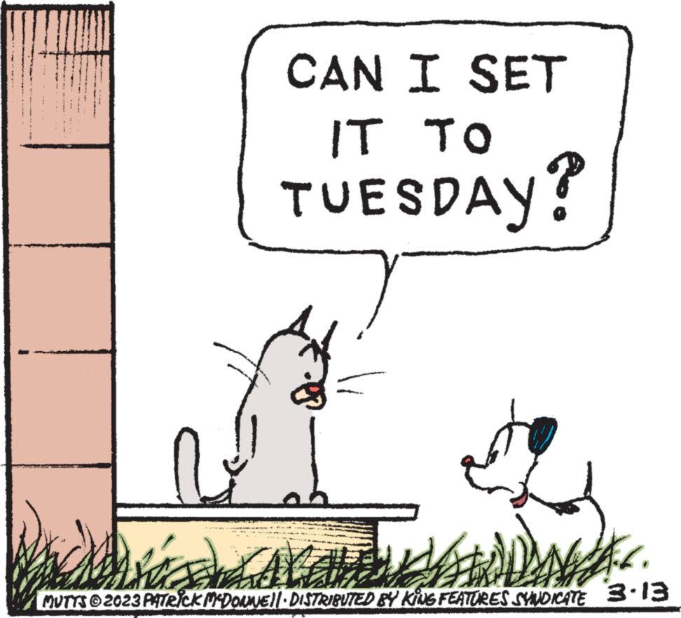 Illustration OCR: CAN I SET IT TO TUESDAY? the AVALDNA.<. MUTTS © 2023 PATRICK MCDONNE!| DISTRIBUTED BY KING FEATURES SYNDICATE 3.13 CAN I SET IT TO TUESDAY ? the AVALDNA . < . MUTTS © 2023 PATRICK MCDONNE ! | DISTRIBUTED BY KING FEATURES SYNDICATE 3.13