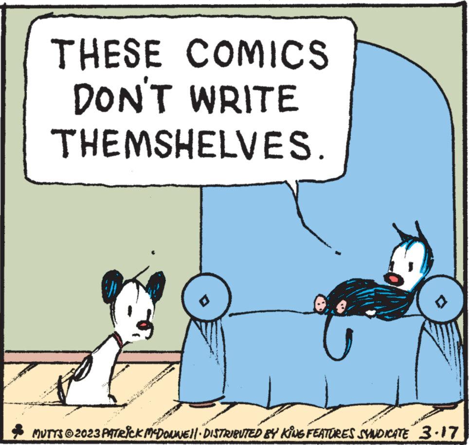 Art OCR: THESE COMICS DON'T WRITE THEMSHELVES Ex the MUTTS © 2023 PATRICK MCDONNE||· DISTRIBUTED BY KING FEATURES SYNDICATE 3.17 THESE COMICS DON'T WRITE THEMSHELVES Ex the MUTTS © 2023 PATRICK MCDONNE || · DISTRIBUTED BY KING FEATURES SYNDICATE 3.17