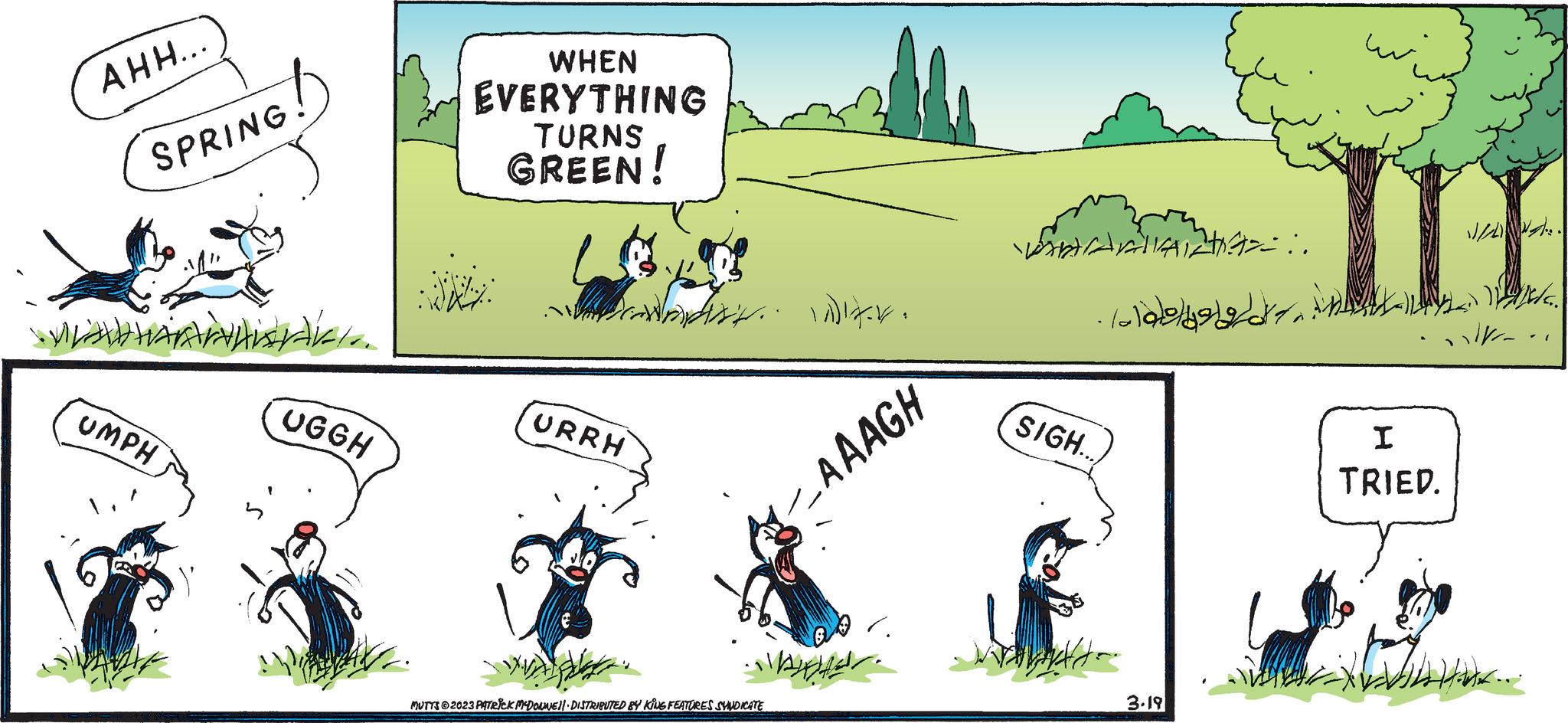 Grass OCR: AHH... SPRING! MLAWHAR WHISTAK. UMPH UGGH WHEN EVERYTHING TURNS GREEN! URRH ? ?MUTTS @2023 PATRICK MCDONNE)| DISTRIBUTED BY KING FEATURES SYNDICATE -_AAAGH ?? ??? ??? SIGH.... ? ?? ?? ???? 3.19 III A : I TRIED. AHH ... SPRING ! MLAWHAR WHISTAK . UMPH UGGH WHEN EVERYTHING TURNS GREEN ! URRH ? ?MUTTS @ 2023 PATRICK MCDONNE ) | DISTRIBUTED BY KING FEATURES SYNDICATE -_AAAGH ?? ??? ??? SIGH .... ? ?? ?? ???? 3.19 III A : I TRIED .