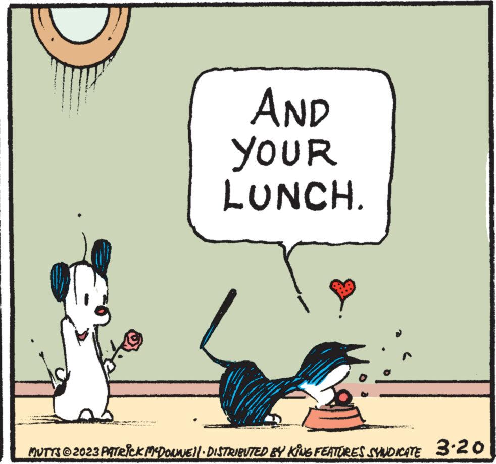 Sharing OCR: AND YOUR LUNCH. MUTTS © 2023 PATRICK MCDONNE||· DISTRIBUTED BY KING FEATURES SYNDICATE 3.20 AND YOUR LUNCH . MUTTS © 2023 PATRICK MCDONNE || · DISTRIBUTED BY KING FEATURES SYNDICATE 3.20