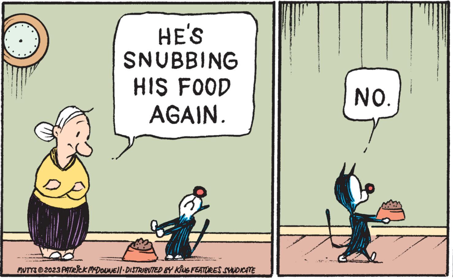 Font OCR: HE'S SNUBBING HIS FOOD AGAIN. MUTTS © 2023 PATRICK MCDONNE||· DISTRIBUTED BY KING FEATURES SVINDICATE NO. HE'S SNUBBING HIS FOOD AGAIN . MUTTS © 2023 PATRICK MCDONNE || · DISTRIBUTED BY KING FEATURES SVINDICATE NO .