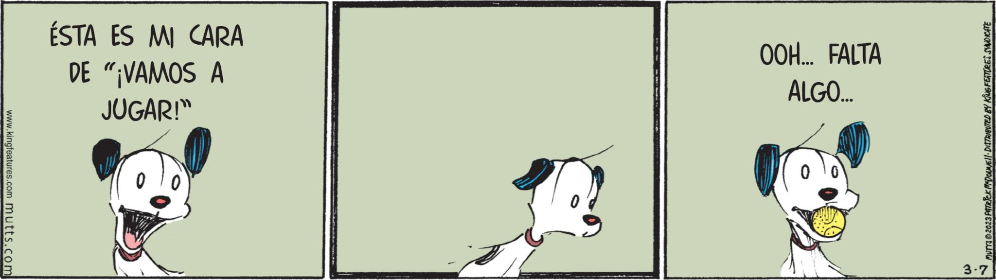 Sporting Group OCR: www.kingfeatures.com mutts.com ÉSTA ES MI CARA DE "¡VAMOS A JUGAR!" OOH... FALTA ALGO... 0 MUTTS © 2023 PATRICK McDOLNE!!· DISTRIBUTED BY KING FEATURES SYNDICATE 3.7 www.kingfeatures.com mutts.com ÉSTA ES MI CARA DE " ¡ VAMOS A JUGAR ! " OOH ... FALTA ALGO ... 0 MUTTS © 2023 PATRICK McDOLNE !! · DISTRIBUTED BY KING FEATURES SYNDICATE 3.7